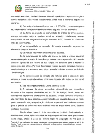 PODER JUDICIÁRIO DE SANTA CATARINA
Comarca de Presidente Getúlio
Vara Única
Processo n. 0001013-63.2017.8.24.0141
200
criminoso. Além disso, também deve ser sopesado que Roberto repassava drogas a
outros traficantes para venda, disseminando ainda mais o comércio espúrio na
comarca.
b) Dos antecedentes certificados nas p. 2.760-2.761, constata-se que o
réu é reincidente, situação que será valorada na segunda fase da dosimetria.
c) Da forma já avaliada na oportunidade da análise do crime anterior,
merece represália maior a conduta social do acusado, notadamente porque
comprovado ser ele integrante da facção criminosa PGC, fazendo do crime seu
meio de sobrevivência.
d) A personalidade do acusado não enseja majoração, segundo os
elementos coligidos aos autos.
e) Os motivos não militam em desfavor do acusado.
f) As circunstâncias do delito são graves, ou seja, o modus operandi
desenvolvido pelo acusado Roberto França merece maior repreensão. No caso do
acusado, apurou-se que usava de sua função de disciplina para a facilitar a
consecução dos crimes. Por meio de ameaças veladas ou reais, conseguia manter a
venda da droga e o esquema associativo, atuando inclusive em uma espécie de
“disque-drogas”.
g) As consequências da infração são nefastas para a sociedade, pois
propaga a droga e estimula práticas criminosas, todavia, são ínsitas do tipo penal
em análise.
h) Não há comportamento da vítima a ser sopesado.
i) A natureza da droga apreendida, circunstância que prepondera
inclusive sobre aquelas delineadas no art. 59 do Código Penal5, deve ser
considerada amplamente desfavorável ao acusado. Merece valoração negativa a
alta nocividade da droga cocaína que era traficada pelo acusado. Salienta-se, neste
ponto, que o réu integra organização criminosa e que está associado aos corréus
para a prática do crime dos mais diversos tipos de droga (como crack, cocaína
ecstasy e maconha).
Diante disso, havendo três circunstâncias judiciais desfavoráveis e,
considerando, ainda, que a natureza da droga objeto do crime deve preponderar
nesta etapa, afasto a pena do mínimo legal na proporção de 1/6 para a
5 Art. 42. O juiz, na fixação das penas, considerará, com preponderância sobre o previsto no art. 59 do
Código Penal, a natureza e a quantidade da substância ou do produto, a personalidade e a conduta
social do agente.
Paraconferirooriginal,acesseositehttps://esaj.tjsc.jus.br/pastadigital/pg/abrirConferenciaDocumento.do,informeoprocesso0001013-63.2017.8.24.0141ecódigo16CD4F69.
Estedocumentoécópiadooriginal,assinadodigitalmenteporFELIPEAGRIZZIFERRACO,liberadonosautosem13/09/2019às21:35.
fls. 6248
 