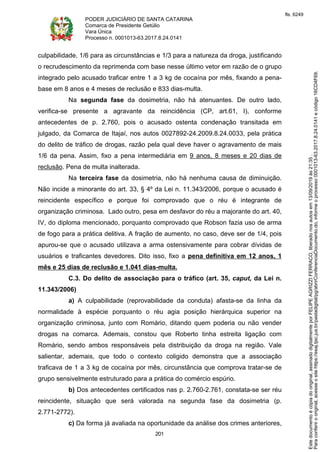 PODER JUDICIÁRIO DE SANTA CATARINA
Comarca de Presidente Getúlio
Vara Única
Processo n. 0001013-63.2017.8.24.0141
201
culpabilidade, 1/6 para as circunstâncias e 1/3 para a natureza da droga, justificando
o recrudescimento da reprimenda com base nesse último vetor em razão de o grupo
integrado pelo acusado traficar entre 1 a 3 kg de cocaína por mês, fixando a pena-
base em 8 anos e 4 meses de reclusão e 833 dias-multa.
Na segunda fase da dosimetria, não há atenuantes. De outro lado,
verifica-se presente a agravante da reincidência (CP, art.61, I), conforme
antecedentes de p. 2.760, pois o acusado ostenta condenação transitada em
julgado, da Comarca de Itajaí, nos autos 0027892-24.2009.8.24.0033, pela prática
do delito de tráfico de drogas, razão pela qual deve haver o agravamento de mais
1/6 da pena. Assim, fixo a pena intermediária em 9 anos, 8 meses e 20 dias de
reclusão. Pena de multa inalterada.
Na terceira fase da dosimetria, não há nenhuma causa de diminuição.
Não incide a minorante do art. 33, § 4º da Lei n. 11.343/2006, porque o acusado é
reincidente específico e porque foi comprovado que o réu é integrante de
organização criminosa. Lado outro, pesa em desfavor do réu a majorante do art. 40,
IV, do diploma mencionado, porquanto comprovado que Robson fazia uso de arma
de fogo para a prática delitiva. A fração de aumento, no caso, deve ser de 1/4, pois
apurou-se que o acusado utilizava a arma ostensivamente para cobrar dívidas de
usuários e traficantes devedores. Dito isso, fixo a pena definitiva em 12 anos, 1
mês e 25 dias de reclusão e 1.041 dias-multa.
C.3. Do delito de associação para o tráfico (art. 35, caput, da Lei n.
11.343/2006)
a) A culpabilidade (reprovabilidade da conduta) afasta-se da linha da
normalidade à espécie porquanto o réu agia posição hierárquica superior na
organização criminosa, junto com Romário, ditando quem poderia ou não vender
drogas na comarca. Ademais, constou que Roberto tinha estreita ligação com
Romário, sendo ambos responsáveis pela distribuição da droga na região. Vale
salientar, ademais, que todo o contexto coligido demonstra que a associação
traficava de 1 a 3 kg de cocaína por mês, circunstância que comprova tratar-se de
grupo sensivelmente estruturado para a prática do comércio espúrio.
b) Dos antecedentes certificados nas p. 2.760-2.761, constata-se ser réu
reincidente, situação que será valorada na segunda fase da dosimetria (p.
2.771-2772).
c) Da forma já avaliada na oportunidade da análise dos crimes anteriores,
Paraconferirooriginal,acesseositehttps://esaj.tjsc.jus.br/pastadigital/pg/abrirConferenciaDocumento.do,informeoprocesso0001013-63.2017.8.24.0141ecódigo16CD4F69.
Estedocumentoécópiadooriginal,assinadodigitalmenteporFELIPEAGRIZZIFERRACO,liberadonosautosem13/09/2019às21:35.
fls. 6249
 