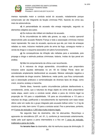 PODER JUDICIÁRIO DE SANTA CATARINA
Comarca de Presidente Getúlio
Vara Única
Processo n. 0001013-63.2017.8.24.0141
202
merece represália maior a conduta social do acusado, notadamente porque
comprovado ser ele integrante da facção criminosa PGC, fazendo do crime seu
meio de sobrevivência.
d) A personalidade do acusado não enseja majoração, segundo os
elementos coligidos aos autos.
e) Os motivos não militam em desfavor do acusado.
f) As circunstâncias do delito são graves, ou seja, o modus operandi
desenvolvido pelo acusado Roberto França e toda a associação criminosa merece
maior repreensão. No caso do acusado, apurou-se que ele, por meio de ameaças
veladas ou reais, inclusive mediante porte de arma de fogo, conseguia manter a
venda da droga e o esquema associativo em pleno funcionamento.
g) As consequências da infração são nefastas para a sociedade, pois
propaga a droga e estimula praticas criminosas, todavia, ínsitas do tipo penal em
análise.
h) Não há comportamento da vítima a ser reconhecido.
i) A natureza da droga apreendida, circunstância que prepondera
inclusive sobre aquelas delineadas no art. 59 do Código Penal, deve ser
considerada amplamente desfavorável ao acusado. Merece valoração negativa a
alta nocividade da droga cocaína. Salienta-se, neste ponto, que ficou comprovado
que a associação praticava a comercialização de diversos tipos de droga, como
crack, cocaína, ecstasy e maconha.
Diante disso, havendo quatro circunstâncias judiciais desfavoráveis e,
considerando, ainda, que a natureza da droga objeto do crime deve preponderar
nesta etapa, assim como a conduta social, afasto a pena do mínimo legal na
proporção de 1/6 para a culpabilidade, 1/6 para as circunstâncias e 1/3 para a
natureza da droga, justificando o recrudescimento da reprimenda com base nesse
último vetor em razão de o grupo integrado pelo acusado traficar entre 1 a 3 kg de
cocaína por mês, bem como 1/3 para a conduta social. Fixo a pena-base, portanto,
em 6 anos de reclusão e 1.200 dias-multa (máximo legal).
Na segunda fase da dosimetria, não há atenuantes. Reconheço a
agravante da reincidência (CP, art. 61, I), conforme já mencionado anteriormente,
razão pela qual agravo a pena intermediária e a fixo em 7 anos de reclusão,
inalterada a pena de multa.
Na terceira fase da dosimetria, não há nenhuma causa de diminuição. O
Paraconferirooriginal,acesseositehttps://esaj.tjsc.jus.br/pastadigital/pg/abrirConferenciaDocumento.do,informeoprocesso0001013-63.2017.8.24.0141ecódigo16CD4F69.
Estedocumentoécópiadooriginal,assinadodigitalmenteporFELIPEAGRIZZIFERRACO,liberadonosautosem13/09/2019às21:35.
fls. 6250
 