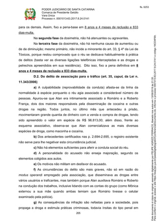 PODER JUDICIÁRIO DE SANTA CATARINA
Comarca de Presidente Getúlio
Vara Única
Processo n. 0001013-63.2017.8.24.0141
205
para os demais. Assim, fixo a pena-base em 8 anos e 4 meses de reclusão e 833
dias-multa.
Na segunda fase da dosimetria, não há atenuantes ou agravantes.
Na terceira fase da dosimetria, não há nenhuma causa de aumentou ou
de de diminuição; mesmo primário, não incide a minorante do art. 33, § 4º da Lei de
Tóxicos, porque restou comprovado que o réu se dedicava habitualmente à prática
de delitos (basta ver as diversas ligações telefônicas interceptadas e as drogas e
petrechos apreendidos em sua residência). Dito isso, fixo a pena definitiva em 8
anos e 4 meses de reclusão e 833 dias-multa.
D.2. Do delito de associação para o tráfico (art. 35, caput, da Lei n.
11.343/2006)
a) A culpabilidade (reprovabilidade da conduta) afasta-se da linha da
normalidade à espécie porquanto o réu agia associado a considerável número de
pessoas. Apurou-se que Alan era intimamente associado a Romário e a Roberto
França, dois dos maiores responsáveis pela disseminação de cocaína e outras
drogas na região. Todos juntos, no último mês que antecedeu à prisão,
movimentaram grande quantia de dinheiro com a venda e compra de drogas, tendo
sido apreendido o valor em espécie de R$ 96.813,00; além disso, frente ao
esquema associativo, observa-se que Alan comercializava as mais diversas
espécies de droga, como maconha e cocaína.
b) Dos antecedentes certificados nas p. 2.694-2.695, o registro existente
não serve para lhe negativar esta circunstância judicial.
c) Não há elementos suficientes para aferir a conduta social do réu.
d) A personalidade do acusado não enseja majoração, segundo os
elementos coligidos aos autos.
e) Os motivos não militam em desfavor do acusado.
f) As circunstâncias do delito são mais graves, não só em razão do
modus operandi empregado pela associação, que disseminava as drogas entre
vários usuários e traficantes, mas também porque Alan auxiliava Romário e Roberto
na condução dos trabalhos, inclusive lidando com as contas do grupo (como Mônica
externou a sua mãe quando ambas temiam que Romário tivesse o celular
examinado pela polícia).
g) As consequências da infração são nefastas para a sociedade, pois
propaga a droga e estimula práticas criminosas, todavia ínsitas do tipo penal em
Paraconferirooriginal,acesseositehttps://esaj.tjsc.jus.br/pastadigital/pg/abrirConferenciaDocumento.do,informeoprocesso0001013-63.2017.8.24.0141ecódigo16CD4F69.
Estedocumentoécópiadooriginal,assinadodigitalmenteporFELIPEAGRIZZIFERRACO,liberadonosautosem13/09/2019às21:35.
fls. 6253
 