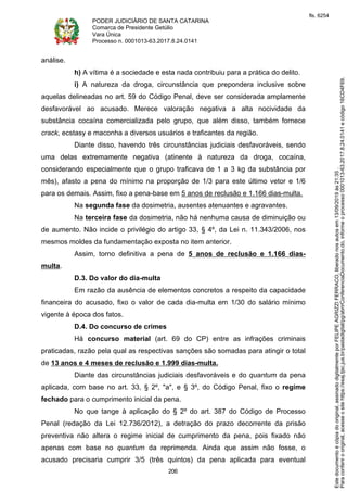 PODER JUDICIÁRIO DE SANTA CATARINA
Comarca de Presidente Getúlio
Vara Única
Processo n. 0001013-63.2017.8.24.0141
206
análise.
h) A vítima é a sociedade e esta nada contribuiu para a prática do delito.
i) A natureza da droga, circunstância que prepondera inclusive sobre
aquelas delineadas no art. 59 do Código Penal, deve ser considerada amplamente
desfavorável ao acusado. Merece valoração negativa a alta nocividade da
substância cocaína comercializada pelo grupo, que além disso, também fornece
crack, ecstasy e maconha a diversos usuários e traficantes da região.
Diante disso, havendo três circunstâncias judiciais desfavoráveis, sendo
uma delas extremamente negativa (atinente à natureza da droga, cocaína,
considerando especialmente que o grupo traficava de 1 a 3 kg da substância por
mês), afasto a pena do mínimo na proporção de 1/3 para este último vetor e 1/6
para os demais. Assim, fixo a pena-base em 5 anos de reclusão e 1.166 dias-multa.
Na segunda fase da dosimetria, ausentes atenuantes e agravantes.
Na terceira fase da dosimetria, não há nenhuma causa de diminuição ou
de aumento. Não incide o privilégio do artigo 33, § 4º, da Lei n. 11.343/2006, nos
mesmos moldes da fundamentação exposta no item anterior.
Assim, torno definitiva a pena de 5 anos de reclusão e 1.166 dias-
multa.
D.3. Do valor do dia-multa
Em razão da ausência de elementos concretos a respeito da capacidade
financeira do acusado, fixo o valor de cada dia-multa em 1/30 do salário mínimo
vigente à época dos fatos.
D.4. Do concurso de crimes
Há concurso material (art. 69 do CP) entre as infrações criminais
praticadas, razão pela qual as respectivas sanções são somadas para atingir o total
de 13 anos e 4 meses de reclusão e 1.999 dias-multa.
Diante das circunstâncias judiciais desfavoráveis e do quantum da pena
aplicada, com base no art. 33, § 2º, "a", e § 3º, do Código Penal, fixo o regime
fechado para o cumprimento inicial da pena.
No que tange à aplicação do § 2º do art. 387 do Código de Processo
Penal (redação da Lei 12.736/2012), a detração do prazo decorrente da prisão
preventiva não altera o regime inicial de cumprimento da pena, pois fixado não
apenas com base no quantum da reprimenda. Ainda que assim não fosse, o
acusado precisaria cumprir 3/5 (três quintos) da pena aplicada para eventual
Paraconferirooriginal,acesseositehttps://esaj.tjsc.jus.br/pastadigital/pg/abrirConferenciaDocumento.do,informeoprocesso0001013-63.2017.8.24.0141ecódigo16CD4F69.
Estedocumentoécópiadooriginal,assinadodigitalmenteporFELIPEAGRIZZIFERRACO,liberadonosautosem13/09/2019às21:35.
fls. 6254
 