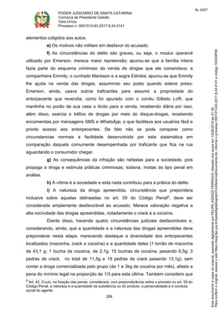 PODER JUDICIÁRIO DE SANTA CATARINA
Comarca de Presidente Getúlio
Vara Única
Processo n. 0001013-63.2017.8.24.0141
209
elementos coligidos aos autos.
e) Os motivos não militam em desfavor do acusado.
f) As circunstâncias do delito são graves, ou seja, o modus operandi
utilizado por Emerson, merece maior repreensão; apurou-se que a família inteira
fazia parte do esquema criminoso da venda de drogas que ele comandava; a
companheira Emmily, o cunhado Marisson e a sogra Edinéia; apurou-se que Emmily
lhe ajuda na venda das drogas, assumindo seu posto quando esteve preso;
Emerson, ainda, usava outros traficantes para assumir a propriedade do
entorpecente que revendia, como foi apurado com o corréu Gilbeto Loffi, que
mantinha no porão de sua casa o ilícito para a venda, recebendo diária por isso;
além disso, exercia o tráfico de drogas por meio do disque-drogas, recebendo
encomendas por mensagens SMS e WhatsApp, o que facilitava aos usuários fácil e
pronto acesso aos entorpecentes. De fato não se pode comparar como
circunstancias normais a facilidade desenvolvida por esta sistemática em
comparação daquela comumente desempenhada por traficante que fica na rua
aguardando o consumidor chegar.
g) As consequências da infração são nefastas para a sociedade, pois
propaga a droga e estimula práticas criminosas, todavia, ínsitas do tipo penal em
análise.
h) A vítima é a sociedade e esta nada contribuiu para a prática do delito.
i) A natureza da droga apreendida, circunstância que prepondera
inclusive sobre aquelas delineadas no art. 59 do Código Penal9, deve ser
considerada amplamente desfavorável ao acusado. Merece valoração negativa a
alta nocividade das drogas apreendidas, notadamente o crack e a cocaína.
Diante disso, havendo quatro circunstâncias judiciais desfavoráveis e,
considerando, ainda, que a quantidade e a natureza das drogas apreendidas deve
preponderar nesta etapa, merecendo destaque a diversidade dos entorpecentes
localizados (maconha, crack e cocaína) e a quantidade deles (1 torrão de maconha
de 43,1 g; 1 bucha de cocaína, de 2,1g; 15 buchas de cocaína, pesando 6,5g; 3
pedras de crack, no total de 11,5g e 19 pedras de crack pesando 13,1g), sem
contar a droga comercializada pelo grupo (de 1 a 3kg de cocaína por mês), afasto a
pena do mínimo legal na proporção de 1/3 para esta última. Também considero que
9 Art. 42. O juiz, na fixação das penas, considerará, com preponderância sobre o previsto no art. 59 do
Código Penal, a natureza e a quantidade da substância ou do produto, a personalidade e a conduta
social do agente.
Paraconferirooriginal,acesseositehttps://esaj.tjsc.jus.br/pastadigital/pg/abrirConferenciaDocumento.do,informeoprocesso0001013-63.2017.8.24.0141ecódigo16CD4F69.
Estedocumentoécópiadooriginal,assinadodigitalmenteporFELIPEAGRIZZIFERRACO,liberadonosautosem13/09/2019às21:35.
fls. 6257
 