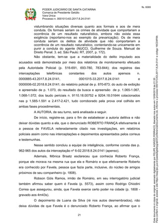 PODER JUDICIÁRIO DE SANTA CATARINA
Comarca de Presidente Getúlio
Vara Única
Processo n. 0001013-63.2017.8.24.0141
21
vislumbrando situações diversas quanto aos formais e aos de mera
conduta. Os formais seriam os crimes de atividade que comportariam a
ocorrência de um resultado naturalístico, embora não exista essa
exigência (reportamo-nos ao exemplo da prevaricação). Os de mera
conduta seriam os delitos de atividade que não comportariam a
ocorrência de um resultado naturalístico, contentando-se unicamente em
punir a conduta do agente (NUCCI, Guilherme de Souza. Manual de
Direito Penal. 3. ed. São Paulo: RT, 2007, p. 172).
Não obstante, tem-se que a materialidade do delito imputado aos
acusados está demonstrada por meio dos relatórios de monitoramento efetuado
pela Autoridade Policial (p. 516-691, 693-780, 783-844); dos registros das
interceptações telefônicas constantes dos autos apensos n.
0000885-43.2017.8.24.0141, 0001015-33.2017.8.24.0141 e
0000006-02.2018.8.24.0141; do relatório policial de p. 870-873; do auto de exibição
e apreensão de p. 1.073, do resultado da busca e apreensão de p. 1.065-1.067,
1.068-1.072; dos laudo periciais n. 9110.18.00752 e 9204.18.01644 colacionados
nas p 1.585-1.591 e 2.417-2.421, tudo corroborado pela prova oral colhida em
ambas fases procedimentais.
A AUTORIA, de seu turno, será analisada a seguir.
De início, registre-se, para o fim de estabelecer a autoria delitiva e não
deixar dúvidas quanto a ela, que o denunciado ROBERTO FRANÇA efetivamente é
a pessoa de FAVELA reiteradamente citado nas investigações, em relatórios
policiais assim como nas interceptações e depoimentos apresentados pelos correus
e testemunhas.
Nesse sentido concluiu a equipe de inteligência, conforme consta das p.
962-965 dos autos da interceptação nº 6-02.2018.8.24.0141 (apenso).
Ademais, Mônica Braatz esclareceu que conhecia Roberto França,
porque ele morava na mesma rua que ela e Romário e que efetivamente Roberto
era conhecido por Favela, pessoa que fazia parte, inclusive, do núcleo de amigos
próximos de seu companheiro (p. 1808).
Robson Góis Ramos, irmão de Romário, em seu interrogatório judicial
também afirmou saber quem é Favela (p. 5573), assim como Rodrigo Chiodini
Correa que assegurou, ainda, que Favela exerce certo poder na cidade (p. 1808 -
gravado aos 4m43s).
O depoimento de Luana da Silva (ré nos autos desmembrados), não
deixa dúvidas de que Favela é o denunciado Roberto França, ao afirmar que o
Paraconferirooriginal,acesseositehttps://esaj.tjsc.jus.br/pastadigital/pg/abrirConferenciaDocumento.do,informeoprocesso0001013-63.2017.8.24.0141ecódigo16CD4F69.
Estedocumentoécópiadooriginal,assinadodigitalmenteporFELIPEAGRIZZIFERRACO,liberadonosautosem13/09/2019às21:35.
fls. 6069
 