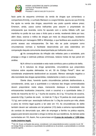 PODER JUDICIÁRIO DE SANTA CATARINA
Comarca de Presidente Getúlio
Vara Única
Processo n. 0001013-63.2017.8.24.0141
211
fazia parte do esquema criminoso da venda de drogas que comandava; a
companheira Emmily, o cunhado Marisson e a sogra Edinéia; apurou-se que Emmily
lhe ajuda na venda das drogas, assumindo seu posto quando esteve preso;
Emerson, ainda, usava outros traficantes para assumir a propriedade do
entorpecente que revendia, como foi apurado com o corréu Gilbeto Loffi, que
mantinha no porão de sua casa o ilícito para a venda, recebendo diária por isso;
além disso, exercia o tráfico de drogas por meio do disque-drogas, recebendo
encomendas por mensagens SMS e WhatsApp, o que facilitava aos usuários fácil e
pronto acesso aos entorpecentes. De fato não se pode comparar como
circunstancias normais a facilidade desenvolvida por esta sistemática em
comparação daquela comumente desempenhada por traficante comum.
g) As consequências da infração são nefastas para a sociedade, pois
propaga a droga e estimula práticas criminosas, todavia ínsitas do tipo penal em
análise.
h) A vítima é a sociedade e esta nada contribuiu para a prática do delito.
i) A natureza da droga apreendida, circunstância que prepondera
inclusive sobre aquelas delineadas no art. 59 do Código Penal10, deve ser
considerada amplamente desfavorável ao acusado. Merece valoração negativa a
alta nocividade das drogas apreendidas, notadamente o crack e a cocaína.
Diante disso, havendo quatro circunstâncias judiciais desfavoráveis e,
considerando, ainda, que a quantidade e a natureza das drogas comercializadas
devem preponderar nesta etapa, merecendo destaque a diversidade dos
entorpecentes localizados (maconha, crack e cocaína) e a quantidade deles (1
torrão de maconha de 43,1 g; 1 bucha de cocaína, de 2,1g; 15 buchas de cocaína,
pesando 6,5g; 3 pedras de crack, no total de 11,5g e 19 pedras de crack pesando
13,1g), sem contar que associação traficava de 1 a 3kg de cocaína por mês, afasto
a pena do mínimo legal quanto a tal vetor em 1/3. As circunstâncias do delito
também devem ser valoradas em tal patamar (1/3) dada a extrema reprovabilidade
da conduta do denunciado que, além de empregar a família na prática espúria,
pagava para terceiro esconder a droga no térreo de sua residência. As demais serão
aumentadas em 1/6. Assim, fixo a pena-base em 6 anos de reclusão e 1.200 dias-
multa (máximo legal).
10 Art. 42. O juiz, na fixação das penas, considerará, com preponderância sobre o previsto no art. 59
do Código Penal, a natureza e a quantidade da substância ou do produto, a personalidade e a conduta
social do agente.
Paraconferirooriginal,acesseositehttps://esaj.tjsc.jus.br/pastadigital/pg/abrirConferenciaDocumento.do,informeoprocesso0001013-63.2017.8.24.0141ecódigo16CD4F69.
Estedocumentoécópiadooriginal,assinadodigitalmenteporFELIPEAGRIZZIFERRACO,liberadonosautosem13/09/2019às21:35.
fls. 6259
 