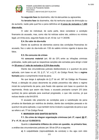 PODER JUDICIÁRIO DE SANTA CATARINA
Comarca de Presidente Getúlio
Vara Única
Processo n. 0001013-63.2017.8.24.0141
212
Na segunda fase da dosimetria, não há atenuantes ou agravantes.
Na terceira fase da dosimetria, não há nenhuma causa de diminuição ou
de aumento, razão pela qual fixo a pena definitiva em 6 anos de reclusão e 1.200
dias-multa.
O valor do individual, de outra parte, deve considerar a condição
financeira do acusado, mas, como não há notícias sobre isto, arbitro-o no mínimo
legal, um trinta avos, segundo fixado no art. 43 da Lei 11.343/06.
E.4. Do valor do dia-multa
Diante da ausência de elementos acerca das condições financeiras do
acusado, fixo o valor do dia-multa em 1/30 do salário mínimo vigente à época dos
fatos.
E.5. Do concurso de crimes
Há concurso material (art. 69 do CP) entre as infrações criminais
praticadas, razão pela qual as respectivas sanções são somadas para atingir o total
de 20 anos e 1 mês de reclusão e 2.214 dias-multa.
Diante das circunstâncias judiciais desfavoráveis e o quantum da pena
aplicada, com base no art. 33, § 2º, "a", e § 3º, do Código Penal, fixo o regime
fechado para o cumprimento inicial da pena.
No que tange à aplicação do § 2º do art. 387 do Código de Processo
Penal, a detração do prazo decorrente da prisão preventiva não altera o regime
inicial de cumprimento da pena, pois fixado não apenas com base no quantum da
reprimenda. Ainda que assim não fosse, o acusado precisaria cumprir 2/5 (dois
quintos) da pena aplicada para eventual progressão, o que não ocorreu, já que
recluso desde o dia 8-6-2018.
O acusado não preenche as condições para a substituição da pena
privativa de liberdade por restritiva de direitos, diante das condições pessoais e do
quantum da pena aplicada, o que também torna inviável a suspensão da pena a que
se refere o art. 77 do Código Penal.
F. MARISSON DOS SANTOS BATISTA
F.1. Do crime de integrar organização criminosa (art. 2º, caput, §§ 2º,
3º e 4º, IV, da Lei 12.850/2013)
Quanto à dosimetria trifásica do crime em questão, na primeira fase,
a análise das circunstanciais judiciais (art. 59 do CP) é a seguinte:
a) A culpabilidade (reprovabilidade da conduta) o réu agiu com dolo
Paraconferirooriginal,acesseositehttps://esaj.tjsc.jus.br/pastadigital/pg/abrirConferenciaDocumento.do,informeoprocesso0001013-63.2017.8.24.0141ecódigo16CD4F69.
Estedocumentoécópiadooriginal,assinadodigitalmenteporFELIPEAGRIZZIFERRACO,liberadonosautosem13/09/2019às21:35.
fls. 6260
 