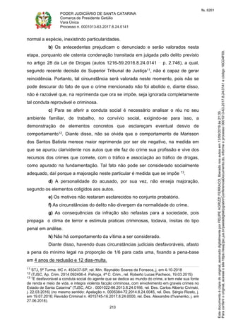 PODER JUDICIÁRIO DE SANTA CATARINA
Comarca de Presidente Getúlio
Vara Única
Processo n. 0001013-63.2017.8.24.0141
213
normal a espécie, inexistindo particularidades.
b) Os antecedentes prejudicam o denunciado e serão valorados nesta
etapa, porquanto ele ostenta condenação transitada em julgada pelo delito previsto
no artigo 28 da Lei de Drogas (autos 1216-59.2016.8.24.0141 p. 2.746), a qual,
segundo recente decisão do Superior Tribunal de Justiça11, não é capaz de gerar
reincidência. Portanto, tal circunstância será valorada neste momento, pois não se
pode descurar do fato de que o crime mencionado não foi abolido e, diante disso,
não é razoável que, na reprimenda que ora se impõe, seja ignorada completamente
tal conduta reprovável e criminosa.
c) Para se aferir a conduta social é necessário analisar o réu no seu
ambiente familiar, de trabalho, no convívio social, exigindo-se para isso, a
demonstração de elementos concretos que esclareçam eventual desvio de
comportamento12. Diante disso, não se olvida que o comportamento de Marisson
dos Santos Batista merece maior reprimenda por ser ele negativo, na medida em
que se apurou clarividente nos autos que ele faz do crime sua profissão e vive dos
recursos dos crimes que comete, com o tráfico e associação ao tráfico de drogas,
como apurado na fundamentação. Tal fato não pode ser considerado socialmente
adequado, daí porque a majoração neste particular é medida que se impõe 13.
d) A personalidade do acusado, por sua vez, não enseja majoração,
segundo os elementos coligidos aos autos.
e) Os motivos não restaram esclarecidos no conjunto probatório.
f) As circunstâncias do delito não divergem da normalidade do crime.
g) As consequências da infração são nefastas para a sociedade, pois
propaga o clima de terror e estimula praticas criminosas, todavia, ínsitas do tipo
penal em análise.
h) Não há comportamento da vítima a ser considerado.
Diante disso, havendo duas circunstâncias judiciais desfavoráveis, afasto
a pena do mínimo legal na proporção de 1/6 para cada uma, fixando a pena-base
em 4 anos de reclusão e 12 dias-multa.
11 STJ, 5ª Turma. HC n. 453437-SP, rel. Min. Reynaldo Soares da Fonseca, j. em 4-10-2018
12 (TJSC, Ap. Crim. 2014.092406-4. Pahoça, 4ª C. Crim., rel. Roberto Lucas Pacheco, 19.03.2015)
13 "É desfavorável a conduta social do agente que se dedica ao mundo do crime, e tem nele sua fonte
de renda e meio de vida, e integra violenta facção criminosa, com envolvimento em graves crimes no
Estado de Santa Catarina" (TJSC, ACr . 0001022-86.2013.8.24.0166, rel. Des. Carlos Alberto Civinski,
j. 22.03.2016) (no mesmo sentido: Apelação n. 0005384-72.2014.8.24.0045, rel. Des. Sérgio Rizelo, j.
em 19.07.2016; Revisão Criminal n. 4015745-16.2017.8.24.0000, rel. Des. Alexandre d'Ivanenko, j. em
27.06.2018).
Paraconferirooriginal,acesseositehttps://esaj.tjsc.jus.br/pastadigital/pg/abrirConferenciaDocumento.do,informeoprocesso0001013-63.2017.8.24.0141ecódigo16CD4F69.
Estedocumentoécópiadooriginal,assinadodigitalmenteporFELIPEAGRIZZIFERRACO,liberadonosautosem13/09/2019às21:35.
fls. 6261
 