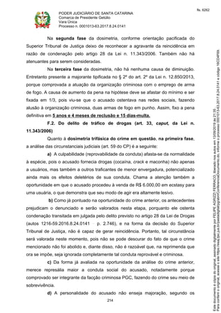 PODER JUDICIÁRIO DE SANTA CATARINA
Comarca de Presidente Getúlio
Vara Única
Processo n. 0001013-63.2017.8.24.0141
214
Na segunda fase da dosimetria, conforme orientação pacificada do
Superior Tribunal de Justiça deixo de reconhecer a agravante da reincidência em
razão de condenação pelo artigo 28 da Lei n. 11.343/2006. Também não há
atenuantes para serem consideradas.
Na terceira fase da dosimetria, não há nenhuma causa de diminuição.
Entretanto presente a majorante tipificada no § 2º do art. 2º da Lei n. 12.850/2013,
porque comprovada a atuação da organização criminosa com o emprego de arma
de fogo. A causa de aumento da pena na hipótese deve se afastar do mínimo e ser
fixada em 1/3, pois viu-se que o acusado ostentava nas redes sociais, fazendo
alusão à organização criminosa, duas armas de fogo em punho. Assim, fixo a pena
definitiva em 5 anos e 4 meses de reclusão e 15 dias-multa.
F.2. Do delito de tráfico de drogas (art. 33, caput, da Lei n.
11.343/2006)
Quanto à dosimetria trifásica do crime em questão, na primeira fase,
a análise das circunstanciais judiciais (art. 59 do CP) é a seguinte:
a) A culpabilidade (reprovabilidade da conduta) afasta-se da normalidade
à espécie, pois o acusado fornecia drogas (cocaína, crack e maconha) não apenas
a usuários, mas também a outros traficantes de menor envergadura, potencializado
ainda mais os efeitos deletérios de sua conduta. Chama a atenção também a
oportunidade em que o acusado procedeu à venda de R$ 6.000,00 em ecstasy para
uma usuária, o que demonstra que seu modo de agir era altamente lesivo.
b) Como já pontuado na oportunidade do crime anterior, os antecedentes
prejudicam o denunciado e serão valorados nesta etapa, porquanto ele ostenta
condenação transitada em julgada pelo delito previsto no artigo 28 da Lei de Drogas
(autos 1216-59.2016.8.24.0141 p. 2.746), e na forma da decisão do Superior
Tribunal de Justiça, não é capaz de gerar reincidência. Portanto, tal circunstância
será valorada neste momento, pois não se pode descurar do fato de que o crime
mencionado não foi abolido e, diante disso, não é razoável que, na reprimenda que
ora se impõe, seja ignorada completamente tal conduta reprovável e criminosa.
c) Da forma já avaliada na oportunidade da análise do crime anterior,
merece represália maior a conduta social do acusado, notadamente porque
comprovado ser integrante da facção criminosa PGC, fazendo do crime seu meio de
sobrevivência.
d) A personalidade do acusado não enseja majoração, segundo os
Paraconferirooriginal,acesseositehttps://esaj.tjsc.jus.br/pastadigital/pg/abrirConferenciaDocumento.do,informeoprocesso0001013-63.2017.8.24.0141ecódigo16CD4F69.
Estedocumentoécópiadooriginal,assinadodigitalmenteporFELIPEAGRIZZIFERRACO,liberadonosautosem13/09/2019às21:35.
fls. 6262
 