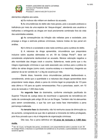 PODER JUDICIÁRIO DE SANTA CATARINA
Comarca de Presidente Getúlio
Vara Única
Processo n. 0001013-63.2017.8.24.0141
215
elementos coligidos aos autos.
e) Os motivos não militam em desfavor do acusado.
f) As circunstâncias do delito são mais graves, pois o acusado praticava a
traficância por meio de uma espécie de “disque-drogas”, atendendo aos usuários e
traficantes e entregando as drogas em local previamente combinado fora da vista
das autoridades estatais.
g) As consequências da infração são nefastas para a sociedade, pois
propaga a droga e estimula práticas criminosas, todavia ínsitas do tipo penal em
análise.
h) A vítima é a sociedade e esta nada contribuiu para a prática do delito.
i) A natureza da droga apreendida, circunstância que prepondera
inclusive sobre aquelas delineadas no art. 59 do Código Penal14, deve ser
considerada amplamente desfavorável ao acusado. Merece valoração negativa a
alta nocividade das drogas crack e cocaína. Salienta-se, neste ponto que o réu
integra organização criminosa e que está associado aos corréus para a prática do
tráfico de várias drogas (como crack, cocaína ecstasy e e maconha), chegando ao
patamar de se ter vendido de 1 a 3kg de cocaína por mês.
Diante disso, havendo cinco circunstâncias judiciais desfavoráveis e,
considerando, ainda que a quantidade e a natureza das drogas apreendidas deve
preponderar nesta etapa, afasto a pena do mínimo legal na proporção de 1/3 para
esta última e 1/6 para as quatro remanescentes. Fixo a pena-base, assim, em 10
anos de reclusão e 1.000 dias-multa.
Na segunda fase da dosimetria, conforme orientação pacificada do
Superior Tribunal de Justiça deixo de reconhecer a agravante da reincidência em
razão de condenação pelo artigo 28 da Lei de Drogas. Também não há atenuantes
para serem consideradas, o que faz com que nesta fase intermediária a pena
permaneça inalterada.
Na terceira fase da dosimetria, não há nenhuma causa de diminuição ou
de aumento, consignando-se que não é aplicável a minorante do tráfico privilegiado,
pois ficou provado que o réu é integrante de organização criminosa.
Dito isso, fixo a pena definitiva em 10 anos de reclusão e 1.000 dias-
multa.
14 Art. 42. O juiz, na fixação das penas, considerará, com preponderância sobre o previsto no art. 59
do Código Penal, a natureza e a quantidade da substância ou do produto, a personalidade e a conduta
social do agente.
Paraconferirooriginal,acesseositehttps://esaj.tjsc.jus.br/pastadigital/pg/abrirConferenciaDocumento.do,informeoprocesso0001013-63.2017.8.24.0141ecódigo16CD4F69.
Estedocumentoécópiadooriginal,assinadodigitalmenteporFELIPEAGRIZZIFERRACO,liberadonosautosem13/09/2019às21:35.
fls. 6263
 