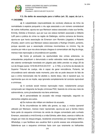 PODER JUDICIÁRIO DE SANTA CATARINA
Comarca de Presidente Getúlio
Vara Única
Processo n. 0001013-63.2017.8.24.0141
216
F.3. Do delito de associação para o tráfico (art. 35, caput, da Lei n.
11.343/2006)
a) A culpabilidade (reprovabilidade da conduta) afasta-se da linha da
normalidade à espécie porquanto o réu agia associado a um número considerável
de outros traficantes; apurou-se que Marisson estava associado a toda sua família,
Emmily, Edinéia e Emerson, que por sua vez estava também associado a Gilberto
Loffi para a prática do crime na região de Dalbérgia, vizinha comarca de Ibirama;
apurou-se que havia associação de Emerson com Romário (Jogador) e Roberto
(Favela), assim como que Marisson estava associado a Rodrigo Chiodini, portanto,
porque apurado que a associação criminosa movimentava no mínimo 1kg de
cocaína por mês e que nos alvos tempos chegava à comercializar até 3kg da droga,
merece mais reprovação a circunstância em questão.
b) Como já pontuado na oportunidade dos crimes anteriores, os
antecedentes prejudicam o denunciado e serão valorados nesta etapa, porquanto
ele ostenta condenação transitada em julgada pelo delito previsto no artigo 28 da
Lei de Drogas (autos 1216-59.2016.8.24.0141 p. 2.746), e na forma da decisão do
Superior Tribunal de Justiça, não é capaz de gerar reincidência. Portanto, tal
circunstância será valorada neste momento, pois não se pode descurar do fato de
que o crime mencionado não foi abolido e, diante disso, não é razoável que, na
reprimenda que ora se impõe, seja ignorada completamente tal conduta reprovável
e criminosa.
c) A conduta social merece reprovação maior, notadamente porque
comprovado ser integrante da facção criminosa PGC, fazendo do crime seu meio de
sobrevivência, como já esclarecido nos itens anteriores.
d) A personalidade do acusado não enseja majoração, segundo os
elementos coligidos aos autos.
e) Os motivos não militam em desfavor do acusado.
f) As circunstâncias do delito são graves, ou seja, o modus operandi
utilizado por Marisson, merece maior repreensão; apurou-se que a família inteira
fazia parte do esquema criminoso da venda de drogas comandado pelo cunhado
Emerson, associado a irmã Emmily e a mãe Edinéia; além disso, exercia o tráfico de
drogas por meio do disque-drogas, recebendo encomendas por mensagens SMS e
WhatsApp, o que facilitava aos usuários fácil e pronto acesso aos entorpecentes.
Saliente-se que o esquema criminoso fazia com que raramente os traficantes
Paraconferirooriginal,acesseositehttps://esaj.tjsc.jus.br/pastadigital/pg/abrirConferenciaDocumento.do,informeoprocesso0001013-63.2017.8.24.0141ecódigo16CD4F69.
Estedocumentoécópiadooriginal,assinadodigitalmenteporFELIPEAGRIZZIFERRACO,liberadonosautosem13/09/2019às21:35.
fls. 6264
 