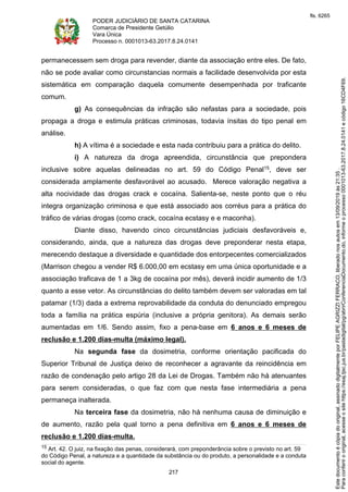 PODER JUDICIÁRIO DE SANTA CATARINA
Comarca de Presidente Getúlio
Vara Única
Processo n. 0001013-63.2017.8.24.0141
217
permanecessem sem droga para revender, diante da associação entre eles. De fato,
não se pode avaliar como circunstancias normais a facilidade desenvolvida por esta
sistemática em comparação daquela comumente desempenhada por traficante
comum.
g) As consequências da infração são nefastas para a sociedade, pois
propaga a droga e estimula práticas criminosas, todavia ínsitas do tipo penal em
análise.
h) A vítima é a sociedade e esta nada contribuiu para a prática do delito.
i) A natureza da droga apreendida, circunstância que prepondera
inclusive sobre aquelas delineadas no art. 59 do Código Penal15, deve ser
considerada amplamente desfavorável ao acusado. Merece valoração negativa a
alta nocividade das drogas crack e cocaína. Salienta-se, neste ponto que o réu
integra organização criminosa e que está associado aos corréus para a prática do
tráfico de várias drogas (como crack, cocaína ecstasy e e maconha).
Diante disso, havendo cinco circunstâncias judiciais desfavoráveis e,
considerando, ainda, que a natureza das drogas deve preponderar nesta etapa,
merecendo destaque a diversidade e quantidade dos entorpecentes comercializados
(Marrison chegou a vender R$ 6.000,00 em ecstasy em uma única oportunidade e a
associação traficava de 1 a 3kg de cocaína por mês), deverá incidir aumento de 1/3
quanto a esse vetor. As circunstâncias do delito também devem ser valoradas em tal
patamar (1/3) dada a extrema reprovabilidade da conduta do denunciado empregou
toda a família na prática espúria (inclusive a própria genitora). As demais serão
aumentadas em 1/6. Sendo assim, fixo a pena-base em 6 anos e 6 meses de
reclusão e 1.200 dias-multa (máximo legal).
Na segunda fase da dosimetria, conforme orientação pacificada do
Superior Tribunal de Justiça deixo de reconhecer a agravante da reincidência em
razão de condenação pelo artigo 28 da Lei de Drogas. Também não há atenuantes
para serem consideradas, o que faz com que nesta fase intermediária a pena
permaneça inalterada.
Na terceira fase da dosimetria, não há nenhuma causa de diminuição e
de aumento, razão pela qual torno a pena definitiva em 6 anos e 6 meses de
reclusão e 1.200 dias-multa.
15 Art. 42. O juiz, na fixação das penas, considerará, com preponderância sobre o previsto no art. 59
do Código Penal, a natureza e a quantidade da substância ou do produto, a personalidade e a conduta
social do agente.
Paraconferirooriginal,acesseositehttps://esaj.tjsc.jus.br/pastadigital/pg/abrirConferenciaDocumento.do,informeoprocesso0001013-63.2017.8.24.0141ecódigo16CD4F69.
Estedocumentoécópiadooriginal,assinadodigitalmenteporFELIPEAGRIZZIFERRACO,liberadonosautosem13/09/2019às21:35.
fls. 6265
 