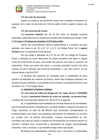 PODER JUDICIÁRIO DE SANTA CATARINA
Comarca de Presidente Getúlio
Vara Única
Processo n. 0001013-63.2017.8.24.0141
218
F.4. Do valor do dia-multa
Diante da ausência de elementos acerca das condições financeiras do
acusado, fixo o valor do dia-multa em 1/30 do salário mínimo vigente à época dos
fatos.
F.5. Do concurso de crimes
Há concurso material (art. 69 do CP) entre as infrações criminais
praticadas, razão pela qual as respectivas sanções são somadas para atingir o total
de 21 anos e 10 meses de reclusão e 2.215 dias-multa.
Diante das circunstâncias judiciais desfavoráveis e o quantum da pena
aplicada, com base no art. 33, § 2º, "a", e § 3º, do Código Penal, fixo o regime
fechado para o cumprimento inicial da pena.
No que tange à aplicação do § 2º do art. 387 do Código de Processo
Penal, a detração do prazo decorrente da prisão preventiva não altera o regime
inicial de cumprimento da pena, pois fixado não apenas com base no quantum da
reprimenda. Ainda que assim não fosse, o acusado precisaria cumprir 2/5 (dois
quintos) da pena aplicada para eventual progressão, o que não ocorreu, já que
recluso desde o dia 8-6-2018.
O acusado não preenche as condições para a substituição da pena
privativa de liberdade por restritiva de direitos, diante das condições pessoais e do
quantum da pena aplicada, o que também torna inviável a suspensão da pena a que
se refere o art. 77 do Código Penal.
G. RODRIGO CHIODINI CORREA
G.1. Do crime de Tráfico de drogas (art. 33, caput, da Lei 11.343/2006)
Quanto à dosimetria trifásica do crime em questão, na primeira fase,
a análise das circunstanciais judiciais (art. 59 do CP) é a seguinte:
a) A culpabilidade (reprovabilidade da conduta afasta-se da normalidade,
pois foi provado durante a instrução que o acusado chegou a negociar uma peça de
droga (maconha) no valor de R$ 800,00 (vide transcrição correspondente na
fundamentação), bem assim que participava ativamente da traficância na comarca
em contato com os demais denunciados, inclusive acompanhando as “Rs”
(reuniões) nas quais se tratava a respeito do funcionamento do comércio espúrio na
comarca. Também ficou comprovada a diversidade de drogas comercializadas
(maconha, crack e cocaína), o que também enseja maior reprovação.
b) Quanto aos antecedentes, vislumbro que o réu possui 2 condenações
Paraconferirooriginal,acesseositehttps://esaj.tjsc.jus.br/pastadigital/pg/abrirConferenciaDocumento.do,informeoprocesso0001013-63.2017.8.24.0141ecódigo16CD4F69.
Estedocumentoécópiadooriginal,assinadodigitalmenteporFELIPEAGRIZZIFERRACO,liberadonosautosem13/09/2019às21:35.
fls. 6266
 