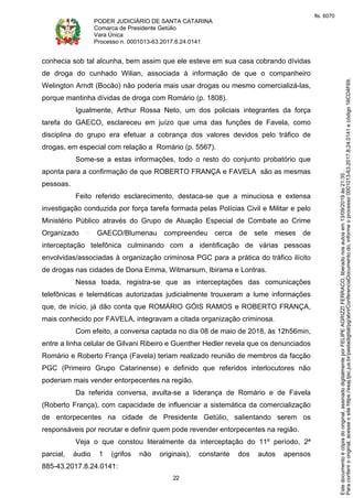 PODER JUDICIÁRIO DE SANTA CATARINA
Comarca de Presidente Getúlio
Vara Única
Processo n. 0001013-63.2017.8.24.0141
22
conhecia sob tal alcunha, bem assim que ele esteve em sua casa cobrando dívidas
de droga do cunhado Wilian, associada à informação de que o companheiro
Welington Arndt (Bocão) não poderia mais usar drogas ou mesmo comercializá-las,
porque mantinha dívidas de droga com Romário (p. 1808).
Igualmente, Arthur Rossa Neto, um dos policiais integrantes da força
tarefa do GAECO, esclareceu em juízo que uma das funções de Favela, como
disciplina do grupo era efetuar a cobrança dos valores devidos pelo tráfico de
drogas, em especial com relação a Romário (p. 5567).
Some-se a estas informações, todo o resto do conjunto probatório que
aponta para a confirmação de que ROBERTO FRANÇA e FAVELA são as mesmas
pessoas.
Feito referido esclarecimento, destaca-se que a minuciosa e extensa
investigação conduzida por força tarefa formada pelas Polícias Civil e Militar e pelo
Ministério Público através do Grupo de Atuação Especial de Combate ao Crime
Organizado GAECO/Blumenau compreendeu cerca de sete meses de
interceptação telefônica culminando com a identificação de várias pessoas
envolvidas/associadas à organização criminosa PGC para a prática do tráfico ilícito
de drogas nas cidades de Dona Emma, Witmarsum, Ibirama e Lontras.
Nessa toada, registra-se que as interceptações das comunicações
telefônicas e telemáticas autorizadas judicialmente trouxeram a lume informações
que, de início, já dão conta que ROMÁRIO GÓIS RAMOS e ROBERTO FRANÇA,
mais conhecido por FAVELA, integravam a citada organização criminosa.
Com efeito, a conversa captada no dia 08 de maio de 2018, às 12h56min,
entre a linha celular de Gilvani Ribeiro e Guenther Hedler revela que os denunciados
Romário e Roberto França (Favela) teriam realizado reunião de membros da facção
PGC (Primeiro Grupo Catarinense) e definido que referidos interlocutores não
poderiam mais vender entorpecentes na região.
Da referida conversa, avulta-se a liderança de Romário e de Favela
(Roberto França), com capacidade de influenciar a sistemática da comercialização
de entorpecentes na cidade de Presidente Getúlio, salientando serem os
responsáveis por recrutar e definir quem pode revender entorpecentes na região.
Veja o que constou literalmente da interceptação do 11º período, 2ª
parcial, áudio 1 (grifos não originais), constante dos autos apensos
885-43.2017.8.24.0141:
Paraconferirooriginal,acesseositehttps://esaj.tjsc.jus.br/pastadigital/pg/abrirConferenciaDocumento.do,informeoprocesso0001013-63.2017.8.24.0141ecódigo16CD4F69.
Estedocumentoécópiadooriginal,assinadodigitalmenteporFELIPEAGRIZZIFERRACO,liberadonosautosem13/09/2019às21:35.
fls. 6070
 