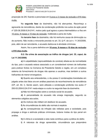 PODER JUDICIÁRIO DE SANTA CATARINA
Comarca de Presidente Getúlio
Vara Única
Processo n. 0001013-63.2017.8.24.0141
220
proporção de 2/6, fixando a pena-base em 9 anos e 2 meses de reclusão e 916 dias-
multa.
Na segunda fase da dosimetria, não há atenuantes. Reconheço a
agravante da reincidência, diante da condenação proferida nos autos da ação penal
nº 225-36.2009.8.24.0141, motivo pelo qual agravo a pena intermediária e a fixo em
10 anos, 8 meses e 10 dias de reclusão. Inalterada a pena de multa.
Na terceira fase da dosimetria, não há nenhuma causa de diminuição ou
de aumento. Não incide a minorante prevista no art. 33, § 4º, da Lei n. 11.343/2006,
pois, além de ser reincidente, o acusado dedica-se à atividade criminosa.
Assim, fixo a pena definitiva em 10 anos, 8 meses e 10 dias de reclusão
e 916 dias-multa.
G.2. Do crime de associação ao tráfico de drogas (art. 35, caput, da
Lei 11.343/2006)
a) A culpabilidade (reprovabilidade da conduta) afasta-se da normalidade
do tipo, pois o acusado estava associado a um considerável número de traficantes
para praticar ilícitos na Comarca de Presidente Getúlio e região, em um complexo
sistema de fornecimento de drogas não apenas a usuários, mas também a outros
traficantes de menor envergadura.
b) Quanto aos antecedentes, o réu possui 2 condenações transitadas em
julgado antes dos fatos ora em análise passíveis de reconhecimento de reincidência
(CP, art. 64, I). Sendo assim, será utilizada a condenação proferida nos autos nº
293-53.2004.8.24.0141 nesta etapa e a outra na segunda fase da dosimetria.
c) Não há informações sobre a conduta social do acusado.
d) A personalidade do acusado não enseja majoração, segundo os
elementos coligidos aos autos.
e) Os motivos não militam em desfavor do acusado.
f) As circunstâncias do delito são normais à espécie.
g) As consequências da infração são nefastas para a sociedade, pois
propaga a droga e estimula práticas criminosas, todavia ínsitas do tipo penal em
análise.
h) A vítima é a sociedade e esta nada contribuiu para a prática do delito.
i) A natureza da droga apreendida, circunstância que prepondera
Paraconferirooriginal,acesseositehttps://esaj.tjsc.jus.br/pastadigital/pg/abrirConferenciaDocumento.do,informeoprocesso0001013-63.2017.8.24.0141ecódigo16CD4F69.
Estedocumentoécópiadooriginal,assinadodigitalmenteporFELIPEAGRIZZIFERRACO,liberadonosautosem13/09/2019às21:35.
fls. 6268
 