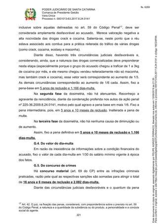 PODER JUDICIÁRIO DE SANTA CATARINA
Comarca de Presidente Getúlio
Vara Única
Processo n. 0001013-63.2017.8.24.0141
221
inclusive sobre aquelas delineadas no art. 59 do Código Penal17, deve ser
considerada amplamente desfavorável ao acusado. Merece valoração negativa a
alta nocividade das drogas crack e cocaína. Salienta-se, neste ponto que o réu
estava associado aos corréus para a prática reiterada do tráfico de várias drogas
(como crack, cocaína, ecstasy e maconha).
Diante disso, havendo três circunstâncias judiciais desfavoráveis e,
considerando, ainda, que a natureza das drogas comercializadas deve preponderar
nesta etapa (especialmente porque o grupo do acusado chegou a traficar de 1 a 3kg
de cocaína por mês, e ele mesmo chegou vendeu reiteradamente não só maconha,
mas também crack e cocaína), esse vetor será correspondente ao aumento de 1/3.
As demais circunstâncias corresponderão ao aumento de 1/6 cada. Assim, fixo a
pena-base em 5 anos de reclusão e 1.166 dias-multa.
Na segunda fase da dosimetria, não há atenuantes. Reconheço a
agravante da reincidência, diante da condenação proferida nos autos da ação penal
nº 225-36.2009.8.24.0141, motivo pelo qual agravo a pena base em mais 1/6. Fixo a
pena intermediária, pois, em 5 anos e 10 meses de reclusão. Inalterada a pena de
multa.
Na terceira fase da dosimetria, não há nenhuma causa de diminuição ou
de aumento.
Assim, fixo a pena definitiva em 5 anos e 10 meses de reclusão e 1.166
dias-multa.
G.4. Do valor do dia-multa
Em razão da inexistência de informações sobre a condição financeira do
acusado, fixo o valor de cada dia-multa em 1/30 do salário mínimo vigente à época
dos fatos.
G.5. Do concurso de crimes
Há concurso material (art. 69 do CP) entre as infrações criminais
praticadas, razão pela qual as respectivas sanções são somadas para atingir o total
de 16 anos e 6 meses de reclusão e 2.082 dias-multa.
Diante das circunstâncias judiciais desfavoráveis e o quantum da pena
17 Art. 42. O juiz, na fixação das penas, considerará, com preponderância sobre o previsto no art. 59
do Código Penal, a natureza e a quantidade da substância ou do produto, a personalidade e a conduta
social do agente.
Paraconferirooriginal,acesseositehttps://esaj.tjsc.jus.br/pastadigital/pg/abrirConferenciaDocumento.do,informeoprocesso0001013-63.2017.8.24.0141ecódigo16CD4F69.
Estedocumentoécópiadooriginal,assinadodigitalmenteporFELIPEAGRIZZIFERRACO,liberadonosautosem13/09/2019às21:35.
fls. 6269
 
