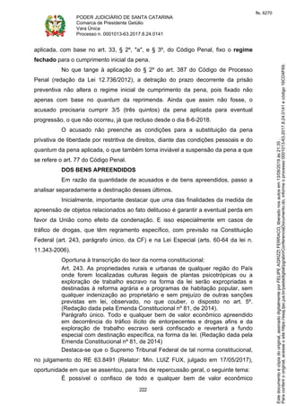 PODER JUDICIÁRIO DE SANTA CATARINA
Comarca de Presidente Getúlio
Vara Única
Processo n. 0001013-63.2017.8.24.0141
222
aplicada, com base no art. 33, § 2º, "a", e § 3º, do Código Penal, fixo o regime
fechado para o cumprimento inicial da pena.
No que tange à aplicação do § 2º do art. 387 do Código de Processo
Penal (redação da Lei 12.736/2012), a detração do prazo decorrente da prisão
preventiva não altera o regime inicial de cumprimento da pena, pois fixado não
apenas com base no quantum da reprimenda. Ainda que assim não fosse, o
acusado precisaria cumprir 3/5 (três quintos) da pena aplicada para eventual
progressão, o que não ocorreu, já que recluso desde o dia 8-6-2018.
O acusado não preenche as condições para a substituição da pena
privativa de liberdade por restritiva de direitos, diante das condições pessoais e do
quantum da pena aplicada, o que também torna inviável a suspensão da pena a que
se refere o art. 77 do Código Penal.
DOS BENS APREENDIDOS
Em razão da quantidade de acusados e de bens apreendidos, passo a
analisar separadamente a destinação desses últimos.
Inicialmente, importante destacar que uma das finalidades da medida de
apreensão de objetos relacionados ao fato delituoso é garantir a eventual perda em
favor da União como efeito da condenação. E isso especialmente em casos de
tráfico de drogas, que têm regramento específico, com previsão na Constituição
Federal (art. 243, parágrafo único, da CF) e na Lei Especial (arts. 60-64 da lei n.
11.343-2006).
Oportuna à transcrição do teor da norma constitucional:
Art. 243. As propriedades rurais e urbanas de qualquer região do País
onde forem localizadas culturas ilegais de plantas psicotrópicas ou a
exploração de trabalho escravo na forma da lei serão expropriadas e
destinadas à reforma agrária e a programas de habitação popular, sem
qualquer indenização ao proprietário e sem prejuízo de outras sanções
previstas em lei, observado, no que couber, o disposto no art. 5º.
(Redação dada pela Emenda Constitucional nº 81, de 2014).
Parágrafo único. Todo e qualquer bem de valor econômico apreendido
em decorrência do tráfico ilícito de entorpecentes e drogas afins e da
exploração de trabalho escravo será confiscado e reverterá a fundo
especial com destinação específica, na forma da lei. (Redação dada pela
Emenda Constitucional nº 81, de 2014)
Destaca-se que o Supremo Tribunal Federal de tal norma constitucional,
no julgamento do RE 63.8491 (Relator: Min. LUIZ FUX, julgado em 17/05/2017),
oportunidade em que se assentou, para fins de repercussão geral, o seguinte tema:
É possível o confisco de todo e qualquer bem de valor econômico
Paraconferirooriginal,acesseositehttps://esaj.tjsc.jus.br/pastadigital/pg/abrirConferenciaDocumento.do,informeoprocesso0001013-63.2017.8.24.0141ecódigo16CD4F69.
Estedocumentoécópiadooriginal,assinadodigitalmenteporFELIPEAGRIZZIFERRACO,liberadonosautosem13/09/2019às21:35.
fls. 6270
 