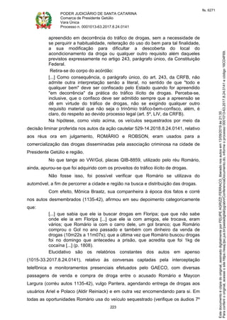 PODER JUDICIÁRIO DE SANTA CATARINA
Comarca de Presidente Getúlio
Vara Única
Processo n. 0001013-63.2017.8.24.0141
223
apreendido em decorrência do tráfico de drogas, sem a necessidade de
se perquirir a habitualidade, reiteração do uso do bem para tal finalidade,
a sua modificação para dificultar a descoberta do local do
acondicionamento da droga ou qualquer outro requisito além daqueles
previstos expressamente no artigo 243, parágrafo único, da Constituição
Federal.
Retira-se do corpo do acórdão:
[...] Como consequência, o parágrafo único, do art. 243, da CRFB, não
admite outra interpretação senão a literal, no sentido de que "todo e
qualquer bem" deve ser confiscado pelo Estado quando for apreendido
"em decorrência" da prática do tráfico ilícito de drogas. Perceba-se,
inclusive, que o confisco deve ser admitido sempre que a apreensão se
dê em virtude do tráfico de drogas, não se exigindo qualquer outro
requisito material que não seja o trinômio tráfico-bem-confisco, além, é
claro, do respeito ao devido processo legal (art. 5º, LIV, da CRFB).
Na hipótese, como visto acima, os veículos sequestrados por meio da
decisão liminar proferida nos autos da ação cautelar 529-14.2018.8.24.0141, relativo
aos réus ora em julgamento, ROMÁRIO e ROBSON, eram usados para a
comercialização das drogas disseminadas pela associação criminosa na cidade de
Presidente Getúlio e região.
No que tange ao VW/Gol, placas QIB-8859, utilizado pelo réu Romário,
ainda, apurou-se que foi adquirido com os proveitos do tráfico ilícito de drogas.
Não fosse isso, foi possível verificar que Romário se utilizava do
automóvel, a fim de percorrer a cidade e região na busca e distribuição das drogas.
Com efeito, Mônica Braatz, sua companheira à época dos fatos e corré
nos autos desmembrados (1135-42), afirmou em seu depoimento categoricamente
que:
[...] que sabia que ele ia buscar drogas em Floripa; que que não sabe
onde ele ia em Floripa [...] que ele ia com amigos, ele trocava, eram
vários; que Romário ia com o carro dele, um gol branco; que Romário
comprou o Gol no ano passado e também com dinheiro da venda de
drogas (10m22s a 11m07s); que a última vez que Romário buscou drogas
foi no domingo que antecedeu a prisão, que acredita que foi 1kg de
cocaína [...] (p. 1808).
Elucidativo são os relatórios constantes dos autos em apenso
(1015-33.2017.8.24.0141), relativo às conversas captadas pela interceptação
telefônica e monitoramentos presenciais efetuados pelo GAECO, com diversas
passagens de venda e compra de droga entre o acusado Romário e Maycon
Largura (corréu autos 1135-42), vulgo Pantera, agendando entrega de drogas aos
usuários Ariel e Polaco (Aldir Reiniack) e em outra vez encomendando para si. Em
todas as oportunidades Romário usa do veículo sequestrado (verifique os áudios 7º
Paraconferirooriginal,acesseositehttps://esaj.tjsc.jus.br/pastadigital/pg/abrirConferenciaDocumento.do,informeoprocesso0001013-63.2017.8.24.0141ecódigo16CD4F69.
Estedocumentoécópiadooriginal,assinadodigitalmenteporFELIPEAGRIZZIFERRACO,liberadonosautosem13/09/2019às21:35.
fls. 6271
 