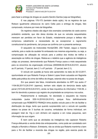PODER JUDICIÁRIO DE SANTA CATARINA
Comarca de Presidente Getúlio
Vara Única
Processo n. 0001013-63.2017.8.24.0141
225
para fazer a entrega de drogas ao usuário Sandro Gamba (veja as fotografias).
E nas páginas 170-173 (também desta ação), há os registros de que
Robson igualmente utilizava-se do carro Celta para a entrega de drogas, fato
comprovado, inclusive por meio de fotografias.
Os registros citados são algum dos exemplos constantes do vasto acervo
probatório existente, que não deixa dúvidas de que os veículos sequestrados
merecem ser perdidos em favor do Estado, notadamente porque a defesa não
comprovou cabalmente a necessidade de se excepcionar o regramento
constitucional do perdimento, daí porque se confirma com a presente sentença.
O sequestro da motocicleta Honda/CBX, 250 Twister, segue a mesma
vertente, pois a razão da cautelar foi embasada nos mesmos argumentos, ou seja, a
comprovação da utilização do veículo para a prática dos ilícitos de tráfico e
associação ao tráfico de drogas. Releia-se o relatório que a agência de inteligência
coligiu ao processo, demonstrando que Roberto França usava a moto sequestrada
para os encontros da organização criminosa (0000006-02.2018.8.24.0141, alusivo
ao 5º período, 1ª parcial, item 2.1 e 6º período 2ª parcial, item 2.1).
O veículo em questão já havia sido apreendido na data de 20-12-2017,
oportunidade em que Roberto França e Solenir Lopes foram autuados em flagrante
delito pela prática do crime de tráfico de drogas, estando eles na posse de drogas.
Em que pesem tais fatos, inicialmente abordados no APF nos autos nº
1104-56.2017.8.24.0141 (apenso), tenham sido objeto da denúncia desta ação
penal (1013-63.2018.8.24.0141), ainda na fase inquisitiva do informativo 1104-56, o
bem foi devolvido a pessoa cujo registro de propriedade se comprovou nos autos.
Posteriormente à restituição, foi decretado o sequestro da mesma
motocicleta (autos 529-14.2018.8.24.0141), porque ficou definitivamente
comprovado que ROBERTO FRANÇA tinha aludido veículo para o fim de facilitar a
distribuição da droga, tanto que quando surpreendido com o veículo em questão
estava na posse de 3 buchas de cocaína, embaladas de forma individual, em
pesagem total de 13g e com dinheiro em espécie e em notas pequenas, sem
informação de sua origem.
É bem certo que as atividades da inteligência não captaram Roberto
França efetuando a venda direta dos entorpecentes, como pode ser constatado com
relação a Romário e Robson. Entretanto, não se olvida que Roberto mantinha o bem
para o fim de facilitar a revenda das drogas na região, pois exercia posto de
Paraconferirooriginal,acesseositehttps://esaj.tjsc.jus.br/pastadigital/pg/abrirConferenciaDocumento.do,informeoprocesso0001013-63.2017.8.24.0141ecódigo16CD4F69.
Estedocumentoécópiadooriginal,assinadodigitalmenteporFELIPEAGRIZZIFERRACO,liberadonosautosem13/09/2019às21:35.
fls. 6273
 