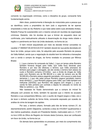 PODER JUDICIÁRIO DE SANTA CATARINA
Comarca de Presidente Getúlio
Vara Única
Processo n. 0001013-63.2017.8.24.0141
226
comando na organização criminosa, como o disciplina do grupo, consoante farta
fundamentação acima.
Além disso, posteriormente à liberação da motocicleta para a pessoa que
se identificou como a proprietária do bem (sob o argumento de ter apenas
emprestado a moto ao réu Roberto e que nada sabia sobre suas atividades ilícitas),
Roberto França foi surpreendido com o mesmo veículo em reuniões da organização
criminosa. Destarte, não há dúvidas de que a liminar de sequestro deve ser
confirmada, pois habitualmente utilizada à disseminação da droga nesta cidade e
região e o perdimento em favor da União declarado, na forma da Lei.
O bem imóvel sequestrado por meio da decisão liminar concedida na
cautelar nº 0900027-50.2018.8.24.0141 também deverá ter sua perda decretada em
favor da União, porque como visto, foi adquirido pelo acusado Romário da pessoa
de Valta Kelbert, sendo que a negociação do aludido bem foi referente a transações
com a venda e compra de drogas, da forma revelada no processo por Mônica
Braatz:
[...] que o terreno foi comprado de Valta [...] que um tempo atrás Romário
também fornecia drogas para Valta; que Valta ficou devendo para
Romário e por isso ele ofereceu o terreno; que Valta precisava de
dinheiro para pagar o advogado, daí ele vendeu o terreno bem abaixo do
custo e Romário comprou (31m22s); que a dívida de drogas de Valta
para com Romário era de R$ 800,00 e o valor do terreno era de R$
30.000,00 e Romário estava pagando parcelado, mil e pouco a cada duas
semanas [...] que não sabe porque Romário pagava parcelado mesmo
tento dinheiro [...] que Romário pagava para Valta; que Valta também era
traficante (32m03s); que Romário não pagava com drogas [...] que a
venda foi feito primeiro por contrato e depois foi colocado no nome da
Mãe no cartório [...] (p. 1808).
Não bastasse ter ficado demonstrado que a compra do imóvel foi
efetuada com produto do ilícito, também foi apurado que o intento do acusado
Romário e sua companheira Mônica, com o auxílio de Imgard (sogra e mãe), era o
de lavar o dinheiro auferido de forma ilícita, consoante esposado por ocasião da
análise do crime de lavagem de capitais.
Por isso, o terreno urbano, formado pelo lote de terras número 21, do
desmembramento Jardim Glajoeima, contendo a área de 410,00m² (quatrocentos e
dez metros quadrados), situado em Presidente Getúlio, matriculado sob o n. 11.571
no livro 2-RG do Oficio de Registro de Imóveis desta Comarca, deve ser confiscado
em favor da União, na forma da Lei.
Os demais bens apreendidos no processo, por meio do cumprimento dos
Paraconferirooriginal,acesseositehttps://esaj.tjsc.jus.br/pastadigital/pg/abrirConferenciaDocumento.do,informeoprocesso0001013-63.2017.8.24.0141ecódigo16CD4F69.
Estedocumentoécópiadooriginal,assinadodigitalmenteporFELIPEAGRIZZIFERRACO,liberadonosautosem13/09/2019às21:35.
fls. 6274
 