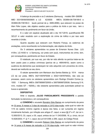 PODER JUDICIÁRIO DE SANTA CATARINA
Comarca de Presidente Getúlio
Vara Única
Processo n. 0001013-63.2017.8.24.0141
228
A balança de precisão e os 2 celulares (Samsung modelo SM- G900M
IMEI 353109/06/009398/8 e LG X230DS IMEI's 353884-08-736189-5 e
353884-08-736190-3 laudo pericial de p. 4685-4696), que estavam na posse de
Alan Félix Lopes, são objetos usados para a prática do ilícito e por isso, tem o
reconhecimento do perdimento em favor da União.
E o valor em espécie atualizado até o dia 18-7-2019, quantificando R$
323,21 é valor recebido com a exploração do crime de tráfico e por isso será
revertido à União.
Quanto aqueles que estavam com Roberto França, os cadernos de
anotações, como reconhecido na fundamentação, são objetos do ilícito.
Os 3 celulares apreendidos na posse de Emerson Nunes Dias (LG
410hn, LG K430 tv e Samsung, cor preta com azul), instrumentos do crime, tem,
por consequência, perdimento em favor do Estado.
O notebook, por sua vez, por não ter sido aferido na perícia tratar-se de
bem usado para a prática criminosa (perícia de p. 4804/4810), assim como a
ausência de elementos que esclareçam ter sido adquirido com proventos do crime,
deverá ser restituído ao seu dono.
O celular apreendido com Marisson dos Santos Batista (p. 1014 marca
LG da cor preta, IMEI's 34211097879394 e 354211097879402), não veio ao
processo, assim como os celulares apreendidos com Rodrigo Chiodini Correa (p.
1055 1 Samsung, IMEI's 356758068720930 e 356758068720938; Samsung S III,
míni, modelo GT - 18200L), não obstante apreendidos pela autoridade policial na
busca e apreensão.
DISPOSITIVO
Ante o exposto, JULGO PARCIALMENTE PROCEDENTE o pedido
formulado na denúncia e, em consequência:
a) CONDENO o acusado Romário Góis Ramos ao cumprimento da pena
de 33 anos, 6 meses e 3 dias de reclusão e 2.812 dias-multa, cada qual no valor de
1/15 do salário mínimo vigente à época dos fatos, a ser cumprida em regime
inicialmente fechado, por infração aos artigos 2º, caput, e seus §§ 2º e 4º, da Lei n.
12.850/2013; 33, caput, e 35, caput, ambos da Lei 11.343/2006; 16, p. único, da Lei
10.826/2003; 1º, § 1º, I, caput, da Lei 9.613/98; e 299, caput, do Código Penal.
b) CONDENO o acusado Robson Góis Ramos ao cumprimento da pena
de 14 anos e 8 meses de reclusão e 2.116 dias-multa, cada qual no valor mínimo
Paraconferirooriginal,acesseositehttps://esaj.tjsc.jus.br/pastadigital/pg/abrirConferenciaDocumento.do,informeoprocesso0001013-63.2017.8.24.0141ecódigo16CD4F69.
Estedocumentoécópiadooriginal,assinadodigitalmenteporFELIPEAGRIZZIFERRACO,liberadonosautosem13/09/2019às21:35.
fls. 6276
 