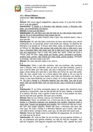 PODER JUDICIÁRIO DE SANTA CATARINA
Comarca de Presidente Getúlio
Vara Única
Processo n. 0001013-63.2017.8.24.0141
23
Alvo: Gilvani Ribeiro.
Interlocutor: Não identificado.
"[...]
Gilvani: Daí como algum salgadinho, alguma coisa. O o que tem ai falar
pra ti, e ai, de ontem?
Interlocutor: O favela e o Romário não falaram muito, o Romário não
falou, só o favela falou um pouco.
Gilvani: O que que ele falou?
Interlocutor: Ah, ele falou que não dá mais né. Eu não posso mais mexer
daí né. Eu e tu não podemos mais mexer daí né.
Gilvani: Ah, mas eu parei mesmo mas o que, não entendi assim, mas o
que que ele...
Interlocutor: Ah, ele não falou muito bem né cara, ele só falou que, ele tá
implicando né, tá querendo achar uma lorota pra colocar na espinha do
Romário e do favela né. O trinca, bem falso, sabe, só fofoqueiro né cara,
só fofoca né. Ele falou não porque não pode dar nem a mão pra ti, que
nem o Romário falou não pode nem dá a mão pra ti nem pra mim, que
nós era segurança, nem a mão não pode dar, pahh. Cheio de hora o
Trinca, para né cara. Falei ainda pro favela, porra, amizade é amizade,
acabou tudo, pronto, não mecho em mais nada, pronto acabou. Amizade
é amizade, não tem nada a ver né?
Gilvani: Ah, isso não tem nada a ver, isso é...
[...]
Interlocutor: Claro, o piá não conhece, não me conhece, não conhece
nem o Gilvani, nem o alemão, nem eu nem tu ele não conhece, como é
que o piá foi falar que não pode, daí isso é descuido do trinca. O trinca
jogou umas ideias pro cara daí o cara falou pro trinca né, que não pode,
bah, tal, isso, aquilo tudo, aí o trinca agora indo atrás e, ah viu que tá
bombando né. Viu que tava dando uma mão pro Romário, pro favela e
coisa, e que tava fazendo um corre e coisa, aí o trinca agora vem atrás
né. Só que o favela e o Romário falaram que vão falar, que vão lá pra
baixo não sei aonde falar com os cara lá pra, que o trinca já é usuário
porra.
[...]
Interlocutor: É, eu tinha começado agora né, agora não, tempinho tava
ajudando o (inaudível), mas se não dá não dá né cara, beleza, a amizade
é a mesma. De boa, mas a gente é foda né cara, é pra acabar né cara,
daí de cara ele quer ganhar, ele quer que o favela...
Gilvani: Mas eu vou intimar, mas eu vou intimar ele ainda.
Interlocutor: Claro, eu também vou, a hora que ele vir aqui de novo, ooo
favela e o Romário estavam me ajudando pra caralho, fazendo meio a
meio cara. Tavam me ajudando pra caralho, daí o trinca ah não sei o que,
ele vem aqui pegar bagulho, favela não tava, o Romário não tava, ele
vem aqui. Ah mas o favela e o Romário falaram que é tanto, não cara,
com eles é tanto, comigo é tanto, quer que, se não quer tem quem que.
Gilvani: Devia ter falado cara ó eu trabalhei de segurança, fiz um bico foi
um mês que eu fiz ali só.
Interlocutor: Ah, mas eu falei, fiz só uns bico e só pra ganhar dinheiro, é
só, eu precisava pra ganhar dinheiro, eu não fiz mal pra ninguém, não
bati em ninguém, não segurei ninguém pra Polícia, não...apesar do corre
Paraconferirooriginal,acesseositehttps://esaj.tjsc.jus.br/pastadigital/pg/abrirConferenciaDocumento.do,informeoprocesso0001013-63.2017.8.24.0141ecódigo16CD4F69.
Estedocumentoécópiadooriginal,assinadodigitalmenteporFELIPEAGRIZZIFERRACO,liberadonosautosem13/09/2019às21:35.
fls. 6071
 