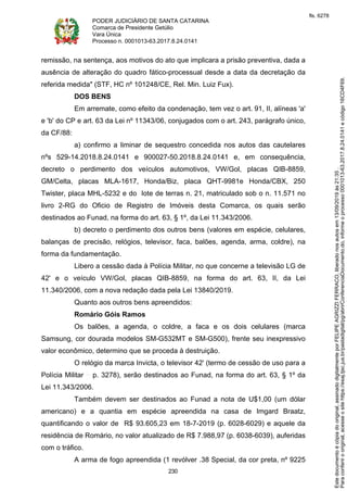 PODER JUDICIÁRIO DE SANTA CATARINA
Comarca de Presidente Getúlio
Vara Única
Processo n. 0001013-63.2017.8.24.0141
230
remissão, na sentença, aos motivos do ato que implicara a prisão preventiva, dada a
ausência de alteração do quadro fático-processual desde a data da decretação da
referida medida" (STF, HC nº 101248/CE, Rel. Min. Luiz Fux).
DOS BENS
Em arremate, como efeito da condenação, tem vez o art. 91, II, alíneas 'a'
e 'b' do CP e art. 63 da Lei nº 11343/06, conjugados com o art. 243, parágrafo único,
da CF/88:
a) confirmo a liminar de sequestro concedida nos autos das cautelares
nºs 529-14.2018.8.24.0141 e 900027-50.2018.8.24.0141 e, em consequência,
decreto o perdimento dos veículos automotivos, VW/Gol, placas QIB-8859,
GM/Celta, placas MLA-1617, Honda/Biz, placa QHT-9981e Honda/CBX, 250
Twister, placa MHL-5232 e do lote de terras n. 21, matriculado sob o n. 11.571 no
livro 2-RG do Oficio de Registro de Imóveis desta Comarca, os quais serão
destinados ao Funad, na forma do art. 63, § 1º, da Lei 11.343/2006.
b) decreto o perdimento dos outros bens (valores em espécie, celulares,
balanças de precisão, relógios, televisor, faca, balões, agenda, arma, coldre), na
forma da fundamentação.
Libero a cessão dada à Polícia Militar, no que concerne a televisão LG de
42' e o veículo VW/Gol, placas QIB-8859, na forma do art. 63, II, da Lei
11.340/2006, com a nova redação dada pela Lei 13840/2019.
Quanto aos outros bens apreendidos:
Romário Góis Ramos
Os balões, a agenda, o coldre, a faca e os dois celulares (marca
Samsung, cor dourada modelos SM-G532MT e SM-G500), frente seu inexpressivo
valor econômico, determino que se proceda à destruição.
O relógio da marca Invicta, o televisor 42' (termo de cessão de uso para a
Polícia Militar p. 3278), serão destinados ao Funad, na forma do art. 63, § 1º da
Lei 11.343/2006.
Também devem ser destinados ao Funad a nota de U$1,00 (um dólar
americano) e a quantia em espécie apreendida na casa de Imgard Braatz,
quantificando o valor de R$ 93.605,23 em 18-7-2019 (p. 6028-6029) e aquele da
residência de Romário, no valor atualizado de R$ 7.988,97 (p. 6038-6039), auferidas
com o tráfico.
A arma de fogo apreendida (1 revólver .38 Special, da cor preta, nº 9225
Paraconferirooriginal,acesseositehttps://esaj.tjsc.jus.br/pastadigital/pg/abrirConferenciaDocumento.do,informeoprocesso0001013-63.2017.8.24.0141ecódigo16CD4F69.
Estedocumentoécópiadooriginal,assinadodigitalmenteporFELIPEAGRIZZIFERRACO,liberadonosautosem13/09/2019às21:35.
fls. 6278
 