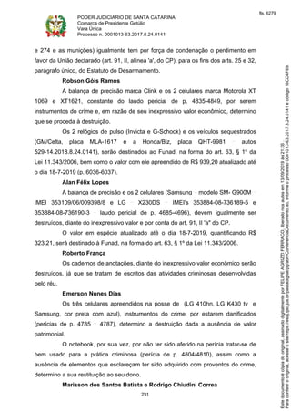 PODER JUDICIÁRIO DE SANTA CATARINA
Comarca de Presidente Getúlio
Vara Única
Processo n. 0001013-63.2017.8.24.0141
231
e 274 e as munições) igualmente tem por força de condenação o perdimento em
favor da União declarado (art. 91, II, alínea 'a', do CP), para os fins dos arts. 25 e 32,
parágrafo único, do Estatuto do Desarmamento.
Robson Góis Ramos
A balança de precisão marca Clink e os 2 celulares marca Motorola XT
1069 e XT1621, constante do laudo pericial de p. 4835-4849, por serem
instrumentos do crime e, em razão de seu inexpressivo valor econômico, determino
que se proceda à destruição.
Os 2 relógios de pulso (Invicta e G-Schock) e os veículos sequestrados
(GM/Celta, placa MLA-1617 e a Honda/Biz, placa QHT-9981 autos
529-14.2018.8.24.0141), serão destinados ao Funad, na forma do art. 63, § 1º da
Lei 11.343/2006, bem como o valor com ele apreendido de R$ 939,20 atualizado até
o dia 18-7-2019 (p. 6036-6037).
Alan Félix Lopes
A balança de precisão e os 2 celulares (Samsung modelo SM- G900M
IMEI 353109/06/009398/8 e LG X230DS IMEI's 353884-08-736189-5 e
353884-08-736190-3 laudo pericial de p. 4685-4696), devem igualmente ser
destruídos, diante do inexpressivo valor e por conta do art. 91, II 'a" do CP.
O valor em espécie atualizado até o dia 18-7-2019, quantificando R$
323,21, será destinado à Funad, na forma do art. 63, § 1º da Lei 11.343/2006.
Roberto França
Os cadernos de anotações, diante do inexpressivo valor econômico serão
destruídos, já que se tratam de escritos das atividades criminosas desenvolvidas
pelo réu.
Emerson Nunes Dias
Os três celulares apreendidos na posse de (LG 410hn, LG K430 tv e
Samsung, cor preta com azul), instrumentos do crime, por estarem danificados
(perícias de p. 4785 4787), determino a destruição dada a ausência de valor
patrimonial.
O notebook, por sua vez, por não ter sido aferido na perícia tratar-se de
bem usado para a prática criminosa (perícia de p. 4804/4810), assim como a
ausência de elementos que esclareçam ter sido adquirido com proventos do crime,
determino a sua restituição ao seu dono.
Marisson dos Santos Batista e Rodrigo Chiudini Correa
Paraconferirooriginal,acesseositehttps://esaj.tjsc.jus.br/pastadigital/pg/abrirConferenciaDocumento.do,informeoprocesso0001013-63.2017.8.24.0141ecódigo16CD4F69.
Estedocumentoécópiadooriginal,assinadodigitalmenteporFELIPEAGRIZZIFERRACO,liberadonosautosem13/09/2019às21:35.
fls. 6279
 