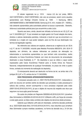 PODER JUDICIÁRIO DE SANTA CATARINA
Comarca de Presidente Getúlio
Vara Única
Processo n. 0001013-63.2017.8.24.0141
232
O celular registrado na p. 1014 marca LG da cor preta, IMEI's
34211097879394 e 354211097879402, não veio ao processo; assim como aqueles
apreendidos com Rodrigo Chiodini Correa (p. 1055 1 Samsung, IMEI's
356758068720930 e 356758068720938; Samsung S III, míni, modelo GT - 18200L),
não obstante apreendidos pela autoridade policial na busca e apreensão. Destarte,
oficie-se à autoridade policial para que encaminhe a este Juízo.
Quanto aos bens, ainda, deverá ser oficiado na forma do art. 63, § 2º, da
Lei 11.343/2006 (§ 2º O juiz remeterá ao órgão gestor do Funad relação dos bens,
direitos e valores declarados perdidos, indicando o local em que se encontram e a
entidade ou o órgão em cujo poder estejam, para os fins de sua destinação nos
termos da legislação vigente).
No referente aos valores em espécie, observe-se a regência do art. 62-A
e § 1º, da lei 11.343/2006, incluído pela Medida Provisória 885/2019. (Art. 62-A O
depósito, em dinheiro, de valores referentes ao produto da alienação ou
relacionados a numerários apreendidos ou que tenham sido convertidos, serão
efetuados na Caixa Econômica Federal, por meio de documento de arrecadação
destinado a essa finalidade. § 1º Os depósitos a que se refere o caput serão
repassados pela Caixa Econômica Federal para a Conta Única do Tesouro
Nacional, independentemente de qualquer formalidade, no prazo de vinte e quatro
horas, contado do momento da realização do depósito).
O entorpecente deverá ser destruído na forma da lei, se ainda não o foi
(artigos 50, § 4º, e 72, ambos da Lei 11.343/2006).
DOS PROCESSOS APENSOS/DEPENDENTES
O processo autuado sob o n. 0001178-76.2018.8.24.0141, instaurados a
partir do recurso em sentido estrito da decisão que procedeu à cisão processual e
soltura dos corréus, devem acompanhar o novo processo originado pela cisão
(0001135-42.2018.8.24.0141), já que o objeto do recurso diz respeito aos réus que
seguiram na nova ação penal formada.
Os autos de prisões em flagrante 0000563-40.2018.8.24.0141 (Jonathan
Alex Schmeider) e 0000564-25.2018.8.24.0141 (Gilberto Loffi), por força de conexão
a esta ação penal, os fatos neles contidos são objetos da denúncia deste processo.
Saliento que Gilberto Loffi está em liberdade, conforme decisão proferida
às p. 5223-5228 deste feito (1013-63.2018.8.24.0141), mas vislumbro que Jonathan
Alex Schmeider cumpre medidas cautelares, na forma da decisão de p. 31-34 dos
Paraconferirooriginal,acesseositehttps://esaj.tjsc.jus.br/pastadigital/pg/abrirConferenciaDocumento.do,informeoprocesso0001013-63.2017.8.24.0141ecódigo16CD4F69.
Estedocumentoécópiadooriginal,assinadodigitalmenteporFELIPEAGRIZZIFERRACO,liberadonosautosem13/09/2019às21:35.
fls. 6280
 