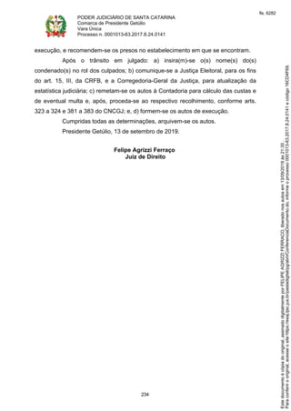 PODER JUDICIÁRIO DE SANTA CATARINA
Comarca de Presidente Getúlio
Vara Única
Processo n. 0001013-63.2017.8.24.0141
234
execução, e recomendem-se os presos no estabelecimento em que se encontram.
Após o trânsito em julgado: a) insira(m)-se o(s) nome(s) do(s)
condenado(s) no rol dos culpados; b) comunique-se a Justiça Eleitoral, para os fins
do art. 15, III, da CRFB, e a Corregedoria-Geral da Justiça, para atualização da
estatística judiciária; c) remetam-se os autos à Contadoria para cálculo das custas e
de eventual multa e, após, proceda-se ao respectivo recolhimento, conforme arts.
323 a 324 e 381 a 383 do CNCGJ; e, d) formem-se os autos de execução.
Cumpridas todas as determinações, arquivem-se os autos.
Presidente Getúlio, 13 de setembro de 2019.
Felipe Agrizzi Ferraço
Juiz de Direito
Paraconferirooriginal,acesseositehttps://esaj.tjsc.jus.br/pastadigital/pg/abrirConferenciaDocumento.do,informeoprocesso0001013-63.2017.8.24.0141ecódigo16CD4F69.
Estedocumentoécópiadooriginal,assinadodigitalmenteporFELIPEAGRIZZIFERRACO,liberadonosautosem13/09/2019às21:35.
fls. 6282
 