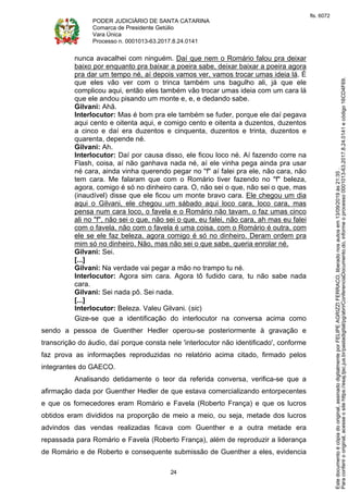 PODER JUDICIÁRIO DE SANTA CATARINA
Comarca de Presidente Getúlio
Vara Única
Processo n. 0001013-63.2017.8.24.0141
24
nunca avacalhei com ninguém. Daí que nem o Romário falou pra deixar
baixo por enquanto pra baixar a poeira sabe, deixar baixar a poeira agora
pra dar um tempo né, aí depois vamos ver, vamos trocar umas ideia lá. É
que eles vão ver com o trinca também uns bagulho ali, já que ele
complicou aqui, então eles também vão trocar umas ideia com um cara lá
que ele andou pisando um monte e, e, e dedando sabe.
Gilvani: Ahã.
Interlocutor: Mas é bom pra ele também se fuder, porque ele daí pegava
aqui cento e oitenta aqui, e comigo cento e oitenta a duzentos, duzentos
a cinco e daí era duzentos e cinquenta, duzentos e trinta, duzentos e
quarenta, depende né.
Gilvani: Ah.
Interlocutor: Daí por causa disso, ele ficou loco né. Aí fazendo corre na
Flash, coisa, aí não ganhava nada né, aí ele vinha pega ainda pra usar
né cara, ainda vinha querendo pegar no "f" aí falei pra ele, não cara, não
tem cara. Me falaram que com o Romário tiver fazendo no "f" beleza,
agora, comigo é só no dinheiro cara. O, não sei o que, não sei o que, mas
(inaudível) disse que ele ficou um monte bravo cara. Ele chegou um dia
aqui o Gilvani, ele chegou um sábado aqui loco cara, loco cara, mas
pensa num cara loco, o favela e o Romário não tavam, o faz umas cinco
ali no "f", não sei o que, não sei o que, eu falei, não cara, ah mas eu falei
com o favela, não com o favela é uma coisa, com o Romário é outra, com
ele se ele faz beleza, agora comigo é só no dinheiro. Deram ordem pra
mim só no dinheiro. Não, mas não sei o que sabe, queria enrolar né.
Gilvani: Sei.
[...]
Gilvani: Na verdade vai pegar a mão no trampo tu né.
Interlocutor: Agora sim cara. Agora tô fudido cara, tu não sabe nada
cara.
Gilvani: Sei nada pô. Sei nada.
[...]
Interlocutor: Beleza. Valeu Gilvani. (sic)
Gize-se que a identificação do interlocutor na conversa acima como
sendo a pessoa de Guenther Hedler operou-se posteriormente à gravação e
transcrição do áudio, daí porque consta nele 'interlocutor não identificado', conforme
faz prova as informações reproduzidas no relatório acima citado, firmado pelos
integrantes do GAECO.
Analisando detidamente o teor da referida conversa, verifica-se que a
afirmação dada por Guenther Hedler de que estava comercializando entorpecentes
e que os fornecedores eram Romário e Favela (Roberto França) e que os lucros
obtidos eram divididos na proporção de meio a meio, ou seja, metade dos lucros
advindos das vendas realizadas ficava com Guenther e a outra metade era
repassada para Romário e Favela (Roberto França), além de reproduzir a liderança
de Romário e de Roberto e consequente submissão de Guenther a eles, evidencia
Paraconferirooriginal,acesseositehttps://esaj.tjsc.jus.br/pastadigital/pg/abrirConferenciaDocumento.do,informeoprocesso0001013-63.2017.8.24.0141ecódigo16CD4F69.
Estedocumentoécópiadooriginal,assinadodigitalmenteporFELIPEAGRIZZIFERRACO,liberadonosautosem13/09/2019às21:35.
fls. 6072
 