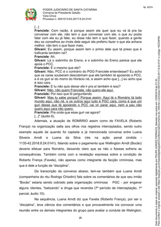 PODER JUDICIÁRIO DE SANTA CATARINA
Comarca de Presidente Getúlio
Vara Única
Processo n. 0001013-63.2017.8.24.0141
26
[...]
Franciele: Com razão, é porque assim ela quer que eu vá lá pra tia
conversar com ele, não tem o que conversar com ele, o que eu podia
falar com ela eu já falei, eu disse não tem o que fazer, quando a gente
deu os conselhos ao invés dela seguir ela preferiu fazer o que ela achava
melhor, não tem o que fazer mais.
Gilvani: Eu assim, porque assim tem o primo dele que tá preso que é
traficante também né?
Franciele: Ah.
Gilvani: Lá o sobrinho do Ereno, e o sobrinho do Ereno parece que ele
apoia o PCC.
Franciele: É o mesmo que ele?
Gilvani: Não, PCC é o contrário do PGG Franciele entendesse? Eu acho
que os caras souberam descobriram que ele também tá apoiando o PCC,
e é os guri aí do morro do Horácio né, e assim acho que [...] eu acho que
é isso cara.
Franciele: E tu não quis deixar ele ir pra aí também é isso?
Gilvani: Não, não quero Franciele, não quero ele aqui.
Franciele: Por isso que tô perguntando
Gilvani: Mas tu sabe porque? Porque assim: Aqui tá o Romário tá todo
mundo aqui, não né, e os outros aqui tudo é PGC cara, como é que um
guri desse que tá apoiando o PCC vai vir parar aqui, nem a pau não
quero aqui cara não quero.
Franciele: Pra onde que esse guri vai agora?
[...]" (áudio 6).
Ademais, a atuação de ROMÁRIO assim como de FAVELA (Roberto
França) na organização salta aos olhos nos registros interceptados, sendo outro
exemplo aquele de quando foi captada a já mencionada conversa entre Luana
Silveira Arndt e Luana da Silva (rés na ação penal cindida -
1135-42.2018.8.24.0141), falando sobre o pagamento que Wellington Arndt (Bocão)
deveria efetuar para Romário, deixando claro que se não o fizesse sofreria as
consequências. Também conta com a revelação expressa sobre a condição de
Roberto França (Favela), não apenas como integrante da facção criminosa, mas
que é dele a função de “disciplina”.
Da transcrição da conversa abaixo, tem-se também que Luana Arndt
(companheira do réu Rodrigo Chiodini) fala sobre os comentários de que seu irmão
“Bocão” estaria sendo cobrado pela organização criminosa PGC - por enganar
alguns clientes, “batizando” a droga que revendia (7º período de interceptação, 1ª
parcial, áudio 10).
Na sequência, Luana Arndt diz que Favela (Roberto França), por ser o
“disciplina”, teve ciência dos comentários e que provavelmente iria convocar uma
reunião entre os demais integrantes do grupo para avaliar a conduta de Welington,
Paraconferirooriginal,acesseositehttps://esaj.tjsc.jus.br/pastadigital/pg/abrirConferenciaDocumento.do,informeoprocesso0001013-63.2017.8.24.0141ecódigo16CD4F69.
Estedocumentoécópiadooriginal,assinadodigitalmenteporFELIPEAGRIZZIFERRACO,liberadonosautosem13/09/2019às21:35.
fls. 6074
 