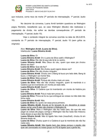 PODER JUDICIÁRIO DE SANTA CATARINA
Comarca de Presidente Getúlio
Vara Única
Processo n. 0001013-63.2017.8.24.0141
27
que inclusive, corria risco de morte (7º período de interceptação, 1ª parcial, áudio
10).
No decorrer da conversa, Luana Arndt também questiona se Welington
pagou Romário, ressaltando que, se caso Welington (Bocão) não realizasse o
pagamento da dívida, iria sofrer as devidas consequências (7º período de
interceptação, 1ª parcial, áudio 10).
Veja o conteúdo integral da conversa ocorrida na data de 28-2-2018,
constante do 7º período de interceptação, 1ª parcial, áudio 10 (sem grifos os
originais):
Alvo: Welington Arndt. (Luana da Silva).
Interlocutor: Luana Silveira Arndt.
Luana da Silva: Oi
Luana Silveira Arndt: Oi o Luana da Silva cadê o Welington?
Luana da Silva: Ele não tá aqui ele tá lá no centro.
Luana Silveira Arndt: Meu Deus do céu, quem que esse pia chutou
dessa vez feia?
Luana da Silva: Que ele fez?
Luana Silveira Arndt: Ele chutou quem agora dessa vez?
Luana da Silva: Ele não chutou ninguém.
Luana Silveira Arndt: Chutou sim o Bang tá louco pro lado dele, Bang tá
louco, o Welington vai morrer feia.
Luana da Silva: Mais porque?
Luana Silveira Arndt: Porque ele chutou mais um cara.
Luana da Silva: Não ele não chutou ninguém, quem tá mentindo é o
Cadena que tá inventando um monte pro lado dele.
Luana Silveira Arndt: Quem?
Luana da Silva: O Cadena que tá inventando um monte de história pro
lado dele.
Luana Silveira Arndt: Pois é mais tem prova né.
Luana da Silva: Prova se fui eu que entreguei as coisas na mão dele não
tinha nada.
Luana Silveira Arndt: Não.
Luana da Silva: Eu quero ver essa prova primeiro.
Luana Silveira Arndt: Escuta já foi lançado lá pro disciplina já essas
ideias vai ter uma R eles vão chamar o Welington lá.
Luana da Silva: Mais o Welington não fez nada cara, dia que ele veio
pegar as coisas ele pegou comigo o Welington não fez nada não misturou
nada desse ai que eles tão falando?
Luana Silveira Arndt: Não tô ligado feia mais (inaudível), chutou lá em
Ibirama doido né.
Luana da Silva: Chutou quem é o Cadena é que tá mentindo ele não fez
nada cara.
Luana Silveira Arndt: Não ligada bem das ideias porque o piazão não
quer ser convocado no nosso grupo no PG tá ligado que a gente fez.
Paraconferirooriginal,acesseositehttps://esaj.tjsc.jus.br/pastadigital/pg/abrirConferenciaDocumento.do,informeoprocesso0001013-63.2017.8.24.0141ecódigo16CD4F69.
Estedocumentoécópiadooriginal,assinadodigitalmenteporFELIPEAGRIZZIFERRACO,liberadonosautosem13/09/2019às21:35.
fls. 6075
 
