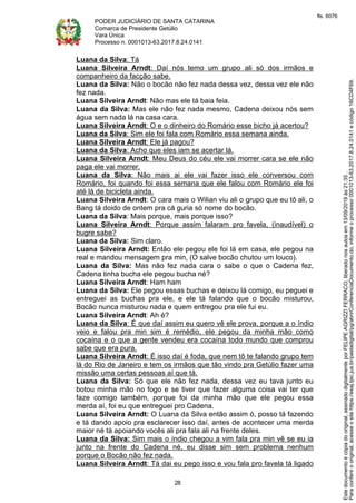 PODER JUDICIÁRIO DE SANTA CATARINA
Comarca de Presidente Getúlio
Vara Única
Processo n. 0001013-63.2017.8.24.0141
28
Luana da Silva: Tá
Luana Silveira Arndt: Daí nós temo um grupo ali só dos irmãos e
companheiro da facção sabe.
Luana da Silva: Não o bocão não fez nada dessa vez, dessa vez ele não
fez nada.
Luana Silveira Arndt: Não mas ele tá baia feia.
Luana da Silva: Mas ele não fez nada mesmo, Cadena deixou nós sem
água sem nada lá na casa cara.
Luana Silveira Arndt: O e o dinheiro do Romário esse bicho já acertou?
Luana da Silva: Sim ele foi fala com Romário essa semana ainda.
Luana Silveira Arndt: Ele já pagou?
Luana da Silva: Acho que eles iam se acertar lá.
Luana Silveira Arndt: Meu Deus do céu ele vai morrer cara se ele não
paga ele vai morrer.
Luana da Silva: Não mais ai ele vai fazer isso ele conversou com
Romário, foi quando foi essa semana que ele falou com Romário ele foi
até lá de bicicleta ainda.
Luana Silveira Arndt: O cara mais o Wilian viu ali o grupo que eu tô ali, o
Bang tá doido de ontem pra cá guria só nome do bocão.
Luana da Silva: Mais porque, mais porque isso?
Luana Silveira Arndt: Porque assim falaram pro favela, (inaudível) o
bugre sabe?
Luana da Silva: Sim claro.
Luana Silveira Arndt: Então ele pegou ele foi lá em casa, ele pegou na
real e mandou mensagem pra min, (O salve bocão chutou um louco).
Luana da Silva: Mas não fez nada cara o sabe o que o Cadena fez,
Cadena tinha bucha ele pegou bucha né?
Luana Silveira Arndt: Ham ham
Luana da Silva: Ele pegou essas buchas e deixou lá comigo, eu peguei e
entreguei as buchas pra ele, e ele tá falando que o bocão misturou,
Bocão nunca misturou nada e quem entregou pra ele fui eu.
Luana Silveira Arndt: Ah é?
Luana da Silva: É que daí assim eu quero vê ele prova, porque a o índio
veio e falou pra min sim é remédio, ele pegou da minha mão como
cocaína e o que a gente vendeu era cocaína todo mundo que comprou
sabe que era pura.
Luana Silveira Arndt: É isso daí é foda, que nem tô te falando grupo tem
lá do Rio de Janeiro e tem os irmãos que tão vindo pra Getúlio fazer uma
missão uma certas pessoas aí que tá.
Luana da Silva: Só que ele não fez nada, dessa vez eu tava junto eu
botou minha mão no fogo e se tiver que fazer alguma coisa vai ter que
faze comigo também, porque foi da minha mão que ele pegou essa
merda aí, foi eu que entreguei pro Cadena.
Luana Silveira Arndt: O Luana da Silva então assim ó, posso tá fazendo
e tá dando apoio pra esclarecer isso daí, antes de acontecer uma merda
maior né tá apoiando vocês ali pra fala ali na frente deles.
Luana da Silva: Sim mais o índio chegou a vim fala pra min vê se eu ia
junto na frente do Cadena né, eu disse sim sem problema nenhum
porque o Bocão não fez nada.
Luana Silveira Arndt: Tá dai eu pego isso e vou fala pro favela tá ligado
Paraconferirooriginal,acesseositehttps://esaj.tjsc.jus.br/pastadigital/pg/abrirConferenciaDocumento.do,informeoprocesso0001013-63.2017.8.24.0141ecódigo16CD4F69.
Estedocumentoécópiadooriginal,assinadodigitalmenteporFELIPEAGRIZZIFERRACO,liberadonosautosem13/09/2019às21:35.
fls. 6076
 