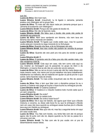 PODER JUDICIÁRIO DE SANTA CATARINA
Comarca de Presidente Getúlio
Vara Única
Processo n. 0001013-63.2017.8.24.0141
29
que daí.
Luana da Silva: Sim ham ham.
Luana Silveira Arndt: (inaudível), tu tá ligado o Jamanta, jamanta
acabou com Welington ali no grupo feia.
Luana da Silva: Tá mais ele não deve nada pro Jamanta porque que o
Jamanta tá acabando com Welington?
Luana Silveira Arndt: Porque ele não gosta do bocão né.
Luana da Silva: Ele não tá fazendo nada.
Luana Silveira Arndt: Ele falou que o bocão não pode não podia tá
vendendo em grama tá.
Luana da Silva: Nem tava vendendo em Ibirama, nós nem tava em
Ibirama nós tamo morando em Getúlio.
Luana Silveira Arndt: Tô ligada que vocês estão aqui, mas foi quando
vocês estavam morando la nega morando lá no Schuluper.
Luana da Silva: Quando nós tava, a lá no Schuluper sim sim.
Luana Silveira Arndt: Isso isso vocês não podiam ter vendido lá porque
lá é área.
Luana da Silva: Quando ele veio pedi pra nós para de vender a gente
parou.
Luana Silveira Arndt: É.
Luana da Silva: O jamanta veio lá e falou pra nós não vender mais, nós
não vendemos mias lá.
Luana Silveira Arndt: Cola aqui em casa, não tem como cola aqui eu
vou mostrar as mensagem que tá passando no grupo do Deni e do
Welington, é mesmo feia se ele não se cuida ele vai pro estouro.
Luana da Silva: Não eu sei eu te juro Luana ele não fez nada dessa vez,
nada mesmo nada, nós viemo pra cá pra trabalhar nós tamo trabalhando,
trabalhando na malharia, ele se matando em ajudar os piá lá pra ter o que
comer, tamo fazendo nada de errado.
Luana Silveira Arndt: Tá mais então (inaudível) são do Rio de Janeiro
né.
Luana da Silva: Mas o tem que falar com o disciplina porque fui eu o
quando o Cadena veio pega as bucha o treze bucha eu entreguei pra ele.
Luana Silveira Arndt: O Cadena Cadena?
Luana da Silva: O Cadena é o Claudio Cadena todo mundo sabe que é
um sem vergonha.
Luana Silveira Arndt: Da onde?
Luana da Silva: Tava na cadeia tudo.
Luana Silveira Arndt: Da onde é esse louco?
Luana da Silva: Ele é aqui de Getúlio, daí agora quer dizer que o Bocão
misturou a cocaína, eu disse cala boca fui eu que te entreguei o Bocão
nem em casa não tava quando eu entreguei essas buchas pra ti o Bocão
tava aqui em Getúlio eu entreguei.
Luana Silveira Arndt: Mas que rolo né, mas faz o seguinte tenta vim aqui
em casa vocês dois.
Luana da Silva: Vou fala com bocão, vou tenta fala com ele né porque
agora não tô junto com ele né, depois quando eu for daí eu passo lá e
converso com ele.
Luana Silveira Arndt: Ta fala com ele lá pra vocês vim aí pra tá
desembolando essas ideias.
Paraconferirooriginal,acesseositehttps://esaj.tjsc.jus.br/pastadigital/pg/abrirConferenciaDocumento.do,informeoprocesso0001013-63.2017.8.24.0141ecódigo16CD4F69.
Estedocumentoécópiadooriginal,assinadodigitalmenteporFELIPEAGRIZZIFERRACO,liberadonosautosem13/09/2019às21:35.
fls. 6077
 