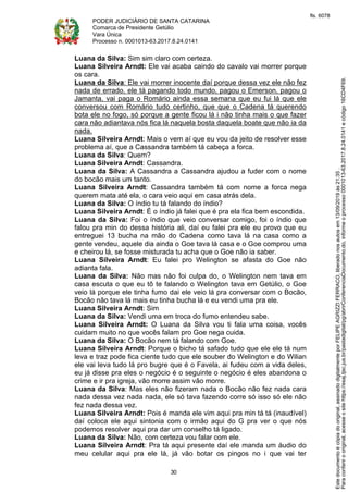 PODER JUDICIÁRIO DE SANTA CATARINA
Comarca de Presidente Getúlio
Vara Única
Processo n. 0001013-63.2017.8.24.0141
30
Luana da Silva: Sim sim claro com certeza.
Luana Silveira Arndt: Ele vai acaba caindo do cavalo vai morrer porque
os cara.
Luana da Silva: Ele vai morrer inocente daí porque dessa vez ele não fez
nada de errado, ele tá pagando todo mundo, pagou o Emerson, pagou o
Jamanta, vai paga o Romário ainda essa semana que eu fui lá que ele
conversou com Romário tudo certinho, que que o Cadena tá querendo
bota ele no fogo, só porque a gente ficou lá i não tinha mais o que fazer
cara não adiantava nós fica lá naquela bosta daquela boate que não ia da
nada.
Luana Silveira Arndt: Mais o vem aí que eu vou da jeito de resolver esse
problema aí, que a Cassandra também tá cabeça a forca.
Luana da Silva: Quem?
Luana Silveira Arndt: Cassandra.
Luana da Silva: A Cassandra a Cassandra ajudou a fuder com o nome
do bocão mais um tanto.
Luana Silveira Arndt: Cassandra também tá com nome a forca nega
querem mata até ela, o cara veio aqui em casa atrás dela.
Luana da Silva: O índio tu tá falando do índio?
Luana Silveira Arndt: É o índio já falei que é pra ela fica bem escondida.
Luana da Silva: Foi o índio que veio conversar comigo, foi o índio que
falou pra min do dessa história ali, daí eu falei pra ele eu provo que eu
entreguei 13 bucha na mão do Cadena como tava lá na casa como a
gente vendeu, aquele dia ainda o Goe tava lá casa e o Goe comprou uma
e cheirou lá, se fosse misturada tu acha que o Goe não ia saber.
Luana Silveira Arndt: Eu falei pro Welington se afasta do Goe não
adianta fala.
Luana da Silva: Não mas não foi culpa do, o Welington nem tava em
casa escuta o que eu tô te falando o Welington tava em Getúlio, o Goe
veio lá porque ele tinha fumo dai ele veio lá pra conversar com o Bocão,
Bocão não tava lá mais eu tinha bucha lá e eu vendi uma pra ele.
Luana Silveira Arndt: Sim
Luana da Silva: Vendi uma em troca do fumo entendeu sabe.
Luana Silveira Arndt: O Luana da Silva vou ti fala uma coisa, vocês
cuidam muito no que vocês falam pro Goe nega cuida.
Luana da Silva: O Bocão nem tá falando com Goe.
Luana Silveira Arndt: Porque o bicho tá safado tudo que ele ele tá num
leva e traz pode fica ciente tudo que ele souber do Welington e do Wilian
ele vai leva tudo lá pro bugre que é o Favela, ai fudeu com a vida deles,
eu já disse pra eles o negócio é o seguinte o negócio é eles abandona o
crime e ir pra igreja, vão morre assim vão morre.
Luana da Silva: Mas eles não fizeram nada o Bocão não fez nada cara
nada dessa vez nada nada, ele só tava fazendo corre só isso só ele não
fez nada dessa vez.
Luana Silveira Arndt: Pois é manda ele vim aqui pra min tá tá (inaudível)
daí coloca ele aqui sintonia com o irmão aqui do G pra ver o que nós
podemos resolver aqui pra dar um conselho tá ligado.
Luana da Silva: Não, com certeza vou falar com ele.
Luana Silveira Arndt: Pra tá aqui presente daí ele manda um áudio do
meu celular aqui pra ele lá, já vão botar os pingos no i que vai ter
Paraconferirooriginal,acesseositehttps://esaj.tjsc.jus.br/pastadigital/pg/abrirConferenciaDocumento.do,informeoprocesso0001013-63.2017.8.24.0141ecódigo16CD4F69.
Estedocumentoécópiadooriginal,assinadodigitalmenteporFELIPEAGRIZZIFERRACO,liberadonosautosem13/09/2019às21:35.
fls. 6078
 