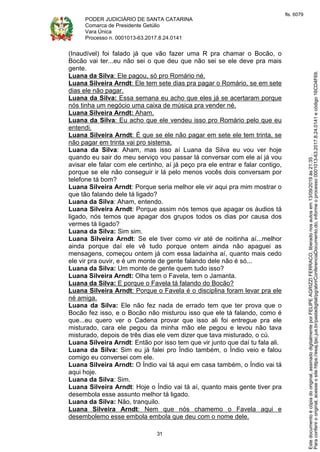 PODER JUDICIÁRIO DE SANTA CATARINA
Comarca de Presidente Getúlio
Vara Única
Processo n. 0001013-63.2017.8.24.0141
31
(Inaudível) foi falado já que vão fazer uma R pra chamar o Bocão, o
Bocão vai ter...eu não sei o que deu que não sei se ele deve pra mais
gente.
Luana da Silva: Ele pagou, só pro Romário né.
Luana Silveira Arndt: Ele tem sete dias pra pagar o Romário, se em sete
dias ele não pagar.
Luana da Silva: Essa semana eu acho que eles já se acertaram porque
nós tinha um negócio uma caixa de música pra vender né.
Luana Silveira Arndt: Aham.
Luana da Silva: Eu acho que ele vendeu isso pro Romário pelo que eu
entendi.
Luana Silveira Arndt: É que se ele não pagar em sete ele tem trinta, se
não pagar em trinta vai pro sistema.
Luana da Silva: Aham, mas isso aí Luana da Silva eu vou ver hoje
quando eu sair do meu serviço vou passar lá conversar com ele aí já vou
avisar ele falar com ele certinho, aí já peço pra ele entrar e falar contigo,
porque se ele não conseguir ir lá pelo menos vocês dois conversam por
telefone tá bom?
Luana Silveira Arndt: Porque seria melhor ele vir aqui pra mim mostrar o
que tão falando dele tá ligado?
Luana da Silva: Aham, entendo.
Luana Silveira Arndt: Porque assim nós temos que apagar os áudios tá
ligado, nós temos que apagar dos grupos todos os dias por causa dos
vermes tá ligado?
Luana da Silva: Sim sim.
Luana Silveira Arndt: Se ele tiver como vir até de noitinha aí...melhor
ainda porque daí ele vê tudo porque ontem ainda não apaguei as
mensagens, começou ontem já com essa ladainha aí, quanto mais cedo
ele vir pra ouvir, e é um monte de gente falando dele não é só...
Luana da Silva: Um monte de gente quem tudo isso?
Luana Silveira Arndt: Olha tem o Favela, tem o Jamanta.
Luana da Silva: E porque o Favela tá falando do Bocão?
Luana Silveira Arndt: Porque o Favela é o disciplina foram levar pra ele
né amiga.
Luana da Silva: Ele não fez nada de errado tem que ter prova que o
Bocão fez isso, e o Bocão não misturou isso que ele tá falando, como é
que...eu quero ver o Cadena provar que isso ali foi entregue pra ele
misturado, cara ele pegou da minha mão ele pegou e levou não tava
misturado, depois de três dias ele vem dizer que tava misturado, o cú.
Luana Silveira Arndt: Então por isso tem que vir junto que daí tu fala ali.
Luana da Silva: Sim eu já falei pro Índio também, o Índio veio e falou
comigo eu conversei com ele.
Luana Silveira Arndt: O Índio vai tá aqui em casa também, o Índio vai tá
aqui hoje.
Luana da Silva: Sim.
Luana Silveira Arndt: Hoje o Índio vai tá aí, quanto mais gente tiver pra
desembola esse assunto melhor tá ligado.
Luana da Silva: Não, tranquilo.
Luana Silveira Arndt: Nem que nós chamemo o Favela aqui e
desembolemo esse embola embola que deu com o nome dele.
Paraconferirooriginal,acesseositehttps://esaj.tjsc.jus.br/pastadigital/pg/abrirConferenciaDocumento.do,informeoprocesso0001013-63.2017.8.24.0141ecódigo16CD4F69.
Estedocumentoécópiadooriginal,assinadodigitalmenteporFELIPEAGRIZZIFERRACO,liberadonosautosem13/09/2019às21:35.
fls. 6079
 