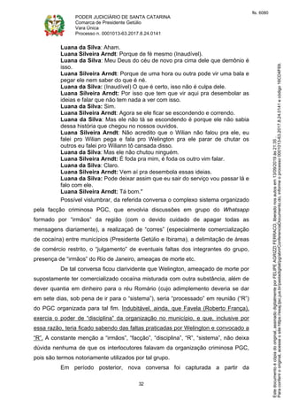PODER JUDICIÁRIO DE SANTA CATARINA
Comarca de Presidente Getúlio
Vara Única
Processo n. 0001013-63.2017.8.24.0141
32
Luana da Silva: Aham.
Luana Silveira Arndt: Porque de fé mesmo (Inaudível).
Luana da Silva: Meu Deus do céu de novo pra cima dele que demônio é
isso.
Luana Silveira Arndt: Porque de uma hora ou outra pode vir uma bala e
pegar ele nem saber do que é né.
Luana da Silva: (Inaudível) O que é certo, isso não é culpa dele.
Luana Silveira Arndt: Por isso que tem que vir aqui pra desembolar as
ideias e falar que não tem nada a ver com isso.
Luana da Silva: Sim.
Luana Silveira Arndt: Agora se ele ficar se escondendo e correndo.
Luana da Silva: Mas ele não tá se escondendo é porque ele não sabia
dessa história que chegou no nossos ouvidos.
Luana Silveira Arndt: Não acredito que o Wilian não falou pra ele, eu
falei pro Wilian pega e fala pro Welington pra ele parar de chutar os
outros eu falei pro Wiliann tô cansada disso.
Luana da Silva: Mas ele não chutou ninguém.
Luana Silveira Arndt: É foda pra mim, é foda os outro vim falar.
Luana da Silva: Claro.
Luana Silveira Arndt: Vem aí pra desembola essas ideias.
Luana da Silva: Pode deixar assim que eu sair do serviço vou passar lá e
falo com ele.
Luana Silveira Arndt: Tá bom."
Possível vislumbrar, da referida conversa o complexo sistema organizado
pela facção criminosa PGC, que envolvia discussões em grupo do Whatsapp
formado por “irmãos” da região (com o devido cuidado de apagar todas as
mensagens diariamente), a realizaçaõ de “corres” (especialmente comercialização
de cocaína) entre municípios (Presidente Getúlio e Ibirama), a delimitação de áreas
de comércio restrito, o “julgamento” de eventuais faltas dos integrantes do grupo,
presença de “irmãos” do Rio de Janeiro, ameaças de morte etc.
De tal conversa ficou clarividente que Welington, ameaçado de morte por
supostamente ter comercializado cocaína misturada com outra substância, além de
dever quantia em dinheiro para o réu Romário (cujo adimplemento deveria se dar
em sete dias, sob pena de ir para o “sistema”), seria “processado” em reunião (“R”)
do PGC organizada para tal fim. Indubitável, ainda, que Favela (Roberto França),
exercia o poder de “disciplina” da organização no município, e que, inclusive por
essa razão, teria ficado sabendo das faltas praticadas por Welington e convocado a
“R”. A constante menção a “irmãos”, “facção”, “disciplina”, “R”, “sistema”, não deixa
dúvida nenhuma de que os interlocutores falavam da organização criminosa PGC,
pois são termos notoriamente utilizados por tal grupo.
Em período posterior, nova conversa foi capturada a partir da
Paraconferirooriginal,acesseositehttps://esaj.tjsc.jus.br/pastadigital/pg/abrirConferenciaDocumento.do,informeoprocesso0001013-63.2017.8.24.0141ecódigo16CD4F69.
Estedocumentoécópiadooriginal,assinadodigitalmenteporFELIPEAGRIZZIFERRACO,liberadonosautosem13/09/2019às21:35.
fls. 6080
 