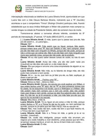 PODER JUDICIÁRIO DE SANTA CATARINA
Comarca de Presidente Getúlio
Vara Única
Processo n. 0001013-63.2017.8.24.0141
33
interceptação relacionada ao telefone de Luana Silveira Arndt, oportunidade em que
Luana fala com a mãe Cleuza Barbosa Silveira, noticiando que a “R” (reunião)
aconteceu e que o companheiro “Trinca” (Rodrigo Chiodini) participou dela, ficando
estabelecido que os seus irmãos Welington e Wilian não poderiam mais comprar ou
vender drogas na cidade de Presidente Getúlio, além de correrem risco de morte.
Transcreve-se abaixo a conversa alhures referida, constante do 8º
período de interceptação, 2ª parcial, 13º áudio (885-43.2017), in verbis:
[...] Luana Silveira Arndt: O mãe, quero que tu passa isso pra ele, fala
pra ele assim ó... a Luana ligou...
Cleuza: Hã?
Luana Silveira Arndt: Fala assim que eu liguei, porque...fala assim,
porque ontem teve uma "R" aqui em Getúlio e não, nem comprar, disse
pra ele não falar com ninguém no Whats, porque ele não pode, porque se
não o crime que vai cobrar ele. Não é pra ele falar com mais ninguém que
mora aqui pedindo coisa, porque ele não pode, ele ta proibido.
Cleuza: Ah eu não quero saber dessas coisas de vocês, eu não tô nem
aí.
Luana Silveira Arndt: Avisa ele mãe, pra ele não pedir nada pra
(inaudível) se não eles vão subir aí, e vão matar ele aí.
Cleuza: Ele que pegue e arrume uma coisa emprestada de alguém ai, eu
não tô nem aí.
Luana Silveira Arndt: Não mãe, eu to falando de droga mãe, ele não
pode mais comprar e nem vende.
Cleuza: Ah a... eu eu, que nem eu já falei pra ele, eu falei, expliquei, já
disse a real par ele.
Luana Silveira Arndt: ....Fechou uma "R"...
Cleuza: Deixa eu falar....deixa eu falar...
Luana Silveira Arndt: Escuta, me escuta pra você explicar pro Willian, é
que ontem fechou uma "R" aqui, daí na "R" os dois primeiros nomes que
foi citado, foi do boquinha e do bocão, que é o Welington e o Willian, eles
não podem mais nem compra usa e nem pra vende, eles não podem
mais usar droga e nem vende, porque se eles fica sabendo eles vão mata
eles. Eu não sei, eu já tô avisando a mãe, pra mãe falar pra ele que, diz
que eu fui na reunião e eu escutei.
Cleuza: Meu Deus, então tá.
Luana Silveira Arndt: Tá eu liguei só pra avisa a mãe tá mãe, porque
ontem fechou a "R" e o Trinca foi daí eu fui junto, eu nem participei da
reunião, porque eu já sabia que iam falar mal já, mas eu escutei né..
Cleuza: Não, mas vocês não tem, vocês não tem o que fazê mesmo né,
o Trinca não tem o que fazê né?
Luana Silveira Arndt: Não é o Trinca né mãe, a gente já ta aí no
mundão...(inaudível)...
Cleuza: Ué, vocês são inteligente, porque vocês não arrumam um
negocio pra vocês trabalha e viver direitinho, umas pessoa que tem filho,
só pensar nessas merda aí, aí sim né, daí eu tô bem triste com vocês....
Luana Silveira Arndt: Ó mãe.
Cleuza: Quê?
Paraconferirooriginal,acesseositehttps://esaj.tjsc.jus.br/pastadigital/pg/abrirConferenciaDocumento.do,informeoprocesso0001013-63.2017.8.24.0141ecódigo16CD4F69.
Estedocumentoécópiadooriginal,assinadodigitalmenteporFELIPEAGRIZZIFERRACO,liberadonosautosem13/09/2019às21:35.
fls. 6081
 