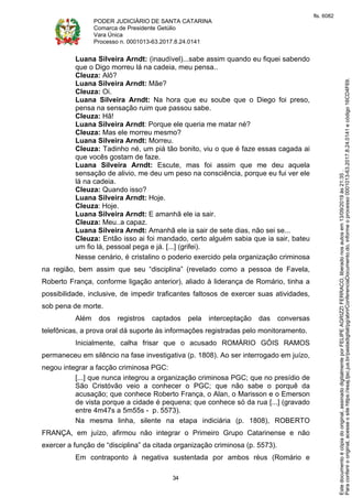 PODER JUDICIÁRIO DE SANTA CATARINA
Comarca de Presidente Getúlio
Vara Única
Processo n. 0001013-63.2017.8.24.0141
34
Luana Silveira Arndt: (inaudível)...sabe assim quando eu fiquei sabendo
que o Digo morreu lá na cadeia, meu pensa..
Cleuza: Alô?
Luana Silveira Arndt: Mãe?
Cleuza: Oi.
Luana Silveira Arndt: Na hora que eu soube que o Diego foi preso,
pensa na sensação ruim que passou sabe.
Cleuza: Hã!
Luana Silveira Arndt: Porque ele queria me matar né?
Cleuza: Mas ele morreu mesmo?
Luana Silveira Arndt: Morreu.
Cleuza: Tadinho né, um piá tão bonito, viu o que é faze essas cagada ai
que vocês gostam de faze.
Luana Silveira Arndt: Escute, mas foi assim que me deu aquela
sensação de alivio, me deu um peso na consciência, porque eu fui ver ele
lá na cadeia.
Cleuza: Quando isso?
Luana Silveira Arndt: Hoje.
Cleuza: Hoje.
Luana Silveira Arndt: E amanhã ele ia sair.
Cleuza: Meu..a capaz.
Luana Silveira Arndt: Amanhã ele ia sair de sete dias, não sei se...
Cleuza: Então isso ai foi mandado, certo alguém sabia que ia sair, bateu
um fio lá, pessoal pega e já. [...] (grifei).
Nesse cenário, é cristalino o poderio exercido pela organização criminosa
na região, bem assim que seu “disciplina” (revelado como a pessoa de Favela,
Roberto França, conforme ligação anterior), aliado à liderança de Romário, tinha a
possibilidade, inclusive, de impedir traficantes faltosos de exercer suas atividades,
sob pena de morte.
Além dos registros captados pela interceptação das conversas
telefônicas, a prova oral dá suporte às informações registradas pelo monitoramento.
Inicialmente, calha frisar que o acusado ROMÁRIO GÓIS RAMOS
permaneceu em silêncio na fase investigativa (p. 1808). Ao ser interrogado em juízo,
negou integrar a facção criminosa PGC:
[...] que nunca integrou a organização criminosa PGC; que no presídio de
São Cristóvão veio a conhecer o PGC; que não sabe o porquê da
acusação; que conhece Roberto França, o Alan, o Marisson e o Emerson
de vista porque a cidade é pequena; que conhece só da rua [...] (gravado
entre 4m47s a 5m55s - p. 5573).
Na mesma linha, silente na etapa indiciária (p. 1808), ROBERTO
FRANÇA, em juízo, afirmou não integrar o Primeiro Grupo Catarinense e não
exercer a função de “disciplina” da citada organização criminosa (p. 5573).
Em contraponto à negativa sustentada por ambos réus (Romário e
Paraconferirooriginal,acesseositehttps://esaj.tjsc.jus.br/pastadigital/pg/abrirConferenciaDocumento.do,informeoprocesso0001013-63.2017.8.24.0141ecódigo16CD4F69.
Estedocumentoécópiadooriginal,assinadodigitalmenteporFELIPEAGRIZZIFERRACO,liberadonosautosem13/09/2019às21:35.
fls. 6082
 