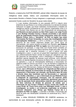 PODER JUDICIÁRIO DE SANTA CATARINA
Comarca de Presidente Getúlio
Vara Única
Processo n. 0001013-63.2017.8.24.0141
35
Roberto), a testemunha CLEITON KRUGER, policial militar integrante da equipe de
inteligência desta cidade, relatou com propriedade informações sobre os
denunciados Romário e Roberto França integrarem a organização criminosa PGC,
exercendo Favela o posto de 'disciplina' do grupo nesta cidade:
[...] que recebeu informações no ano passado (2017) e alguns anos
anteriores de que Robson e os irmãos juntamente e os demais envolvidos
traficavam na região; que foram realizados monitoramento e trabalho de
inteligência policial constatando-se que estavam organizados entre si e
que Romário Góis Ramos era um dos fornecedores de entorpecentes;
que Romário era bem próximo ao Alan Félix Lopes e ao vulgo Favela
e com Rodrigo Chiodini Correa e demais envolvidos e que faziam
parte da organização Primeiro Grupo Catarinense, tanto que Favela,
Roberto França, seria o “disciplina” do PGC na região; que estas
informações lhe foram fornecidas no curso das investigações pelas
interceptações telefônicas [...] (01m a 2m23s) [...] que sempre tinha
denúncia de que Favela negociava drogas com outros alvos da
interceptação, que estava sempre envolvido com Romário; que Roberto
França era o disciplina do PGC na região; teve informações de que no
transcorrer da operação, o vulgo Grilo com Favela teriam cometido um
homicídio de uma pessoa que estava devendo drogas para eles, mas não
foi apurado até o presente momento [...] que a polícia civil está
investigando o caso [...]; que era um grupo bem organizado e articulado;
que preferencialmente faziam vendas de drogas por aplicativos que não
são passíveis de interceptação, como o WhatsApp e o Messenger; que
atendiam apenas ligações de pessoas muito próximas, como exemplo,
Romário só atendia ligações da pessoa do Marco Piso e o resto seria por
via aplicativo [...] que as interceptações telefônicas e transcrições em
relatórios estão os indícios que levam a crer ser Romário é integrante do
PGC [...] [...] que teve contato com as interceptações telefônicas dos
acusados Adeir Zimmermann, Ozéias de Witmarsum, Welligton Arndt e os
demais; que a afirmação de Romário ser integrante do PGC pode ser
confirmada segundo as transcrições da equipe da GAECO, que eles
repassavam a informação, por exemplo, que Romário falou tal coisa
e através disso eles concluíam que era faccionado [...] (gravado
entre 2m26s a 26m24s) [...] que a informação de que Roberto França
é integrante da organização criminosa, veio em especial, pelas
informações das interceptações telefônicas apontavam para isso e
no dia da operação foram apreendidos materiais que indicavam que
ele fazia cobrança de dívidas de pessoas da cidade; que a
informação de que Favela é Roberto França consta dos áudios de
Luana Arndt, do Trinca Ferro junto com Welington Arndt [...] que a
investigação, os áudios e as evidencias angariadas ao processo
fornecem elementos para afirmar que Roberto França ele é o
disciplina do PGC na região [...] (32m36s a 35m08s). (Transcrição não
literal de parte das declarações constantes do audiovisual de p. 5573 -
destaquei).
Aliás, o militar DOUGLAS FERREIRA DE CAMPOS esclareceu na
oportunidade de suas declarações judiciais, ter efetuado a apreensão de um
Paraconferirooriginal,acesseositehttps://esaj.tjsc.jus.br/pastadigital/pg/abrirConferenciaDocumento.do,informeoprocesso0001013-63.2017.8.24.0141ecódigo16CD4F69.
Estedocumentoécópiadooriginal,assinadodigitalmenteporFELIPEAGRIZZIFERRACO,liberadonosautosem13/09/2019às21:35.
fls. 6083
 