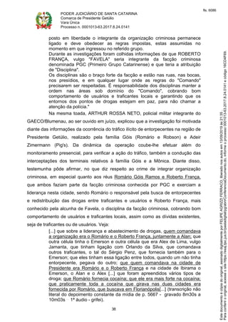 PODER JUDICIÁRIO DE SANTA CATARINA
Comarca de Presidente Getúlio
Vara Única
Processo n. 0001013-63.2017.8.24.0141
38
posto em liberdade o integrante da organização criminosa permanece
ligado e deve obedecer as regras impostas, estas assumidas no
momento em que ingressou no referido grupo.
Durante as investigações foram colhidas informações de que ROBERTO
FRANÇA, vulgo "FAVELA" seria integrante da facção criminosa
denominada PGC (Primeiro Grupo Catarinense) e que teria a atribuição
de "Disciplina".
Os disciplinas são o braço forte da facção e estão nas ruas, nas bocas,
nos presídios, e em qualquer lugar onde as regras do "Comando"
precisarem ser respeitadas. É responsabilidade dos disciplinas manter a
ordem nas áreas sob domínio do "Comando", cobrando bom
comportamento de usuários e traficantes locais e garantindo que os
entornos dos pontos de drogas estejam em paz, para não chamar a
atenção da polícia."
Na mesma toada, ARTHUR ROSSA NETO, policial militar integrante do
GAECO/Blumenau, ao ser ouvido em juízo, explicou que a investigação foi motivada
diante das informações da ocorrência do tráfico ilícito de entorpecentes na região de
Presidente Getúlio, realizado pela família Góis (Romário e Robson) e Adeir
Zimermann (Pig's). Da dinâmica da operação coube-lhe efetuar além do
monitoramento presencial, para verificar a ação do tráfico, também a condução das
interceptações dos terminais relativos à família Góis e a Mônica. Diante disso,
testemunha pôde afirmar, no que diz respeito ao crime de integrar organização
criminosa, em especial quanto aos réus Romário Góis Ramos e Roberto França,
que ambos faziam parte da facção criminosa conhecida por PGC e exerciam a
liderança nesta cidade, sendo Romário o responsável pela busca de entorpecentes
e redistribuição das drogas entre traficantes e usuários e Roberto França, mais
conhecido pela alcunha de Favela, o disciplina da facção criminosa, cobrando bom
comportamento de usuários e traficantes locais, assim como as dívidas existentes,
seja de traficantes ou de usuários. Veja:
[...] que sobre a liderança e abastecimento de drogas, quem comandava
a organização era o Romário e o Roberto França, juntamente a Alan; que
outra célula tinha o Emerson e outra célula que era Alex de Lima, vulgo
Jamanta, que tinham ligação com Orlando da Silva, que comandava
outros traficantes, o tal do Sérgio Penz, que fornecia também para o
Emerson; que eles tinham essa ligação entre todos, quando um não tinha
entorpecente, pegava do outro; que quem comandava na cidade de
Presidente era Romário e o Roberto França e na cidade de Ibirama o
Emerson, o Alan e o Alex [...] que foram apreendidos vários tipos de
droga; que Romário fornecia cocaína; que ele era mais forte na cocaína;
que praticamente toda a cocaína que girava nas duas cidades era
fornecida por Romário, que buscava em Florianópolis[...] (transcrição não
literal do depoimento constante da mídia de p. 5667 - gravado 8m30s a
10m03s 1ª áudio - grifei).
Paraconferirooriginal,acesseositehttps://esaj.tjsc.jus.br/pastadigital/pg/abrirConferenciaDocumento.do,informeoprocesso0001013-63.2017.8.24.0141ecódigo16CD4F69.
Estedocumentoécópiadooriginal,assinadodigitalmenteporFELIPEAGRIZZIFERRACO,liberadonosautosem13/09/2019às21:35.
fls. 6086
 