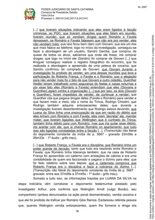 PODER JUDICIÁRIO DE SANTA CATARINA
Comarca de Presidente Getúlio
Vara Única
Processo n. 0001013-63.2017.8.24.0141
39
[...] que tiveram situações indicando que eles eram ligados à facção
criminosa, ao PGC; que tiveram situações que eles falam em reunião,
tiveram reunião; que só vendiam drogas quem Romário e Favela
deixassem, se Romário e Favela falassem que não era pra vender, eles
não vendiam mais; que isso ficou bem claro com Giovani, que era um dos
que mais falava ao telefone; logo no início da investigação, conseguiu-se
fazer a abordagem de um usuário, Sandro Gamba, que comprou de
quase de todos os alvos, sabíamos que onde ele fosse, iria comprar
drogas; que logo no início ele (Sandro) foi comprar de Giovani [...] que
Krüguer conseguiu realizar o registro fotográfico do encontro; que foi
realizada a abordagem e apreensão de uma peteca de cocaína; que
Sandro confirmou ter comprado de Giovani; que Giovani durante a
investigação foi proibido de vender, em uma dessas reuniões que teve a
participação do Roberto França, o Favela e o Romário; que a alegação
para não vender mais foi o fato de que Giovani e outro cidadão, Guenther
Hedler teriam trabalhado como segurança de festas e casas noturnas e
por esse fato eles (Romário e Favela) entendiam que eles (Giovane e
Guenther) agiam contra a organização; [...] que por isso, os dois (Giovani
e Guenther), foram impedidos de vender, de continuar a vender; que
Guenther cita que pegava drogas deles (Favela e Romário) para vender e
que faziam meio a meio; cita o nome do Trinca, Rodrigo Chiodini; que
Rodrigo também adquiria entorpecentes deles; que durante a
investigação tiveram desentendimento que Rodrigo estava devendo; que
Luana da Silva tinha uma preocupação de que em razão do débito que
eles tinham com Romário e com Favela, eles iriam 'decretar' ele, mandar
matar; que tiveram ligações que Wellington que é cunhado do Trinca,
também tinha débito para com Romário, mas que iria quitar esse débito,
iria acertar com ele, que ia chamar Romário no apartamento; que tudo
isso são ligações constatadas entre a facção [...]. (Transcrição não literal
do depoimento constante da mídia de p. 5667 - gravado 23m39s a
26m33s 1º áudio - grifo meu).
[...] que Roberto França, o Favela era o disciplina; que Romário tinha um
poder grande de decisão; tanto que tudo era resolvido entre Romário e
Favela; que Romário tinha liderança também; que na casa de Roberto
França foi apreendido um caderno com anotações de valores e era uma
contabilidade de quem era faccionado e pagava o dízimo para eles; que
foi feito relatório sobre isso depois; que a caderneta comprova que
Roberto França era o disciplina e fazia a cobrança do dízimo [...].
(Transcrição não literal do depoimento constante da mídia de p. 5667
gravado entre aos 37m09s a 37m45s - 1º áudio - grifo meu).
Somado a tudo isso, as informações trazidas por LUANA DA SILVA na
etapa indiciária vêm corroborar o depoimento testemunhal prestado pelo
investigador Arthur, pois confirma que Welington Arndt (vulgo Bocão), seu
companheiro (ambos denunciados na ação penal desmembrada), vendia cocaína e
que ele foi proibido de traficar por Romário Góis Ramos. Esclareceu referida pessoa
que, quando Welington vendia entorpecentes, quem lhe fornecia a droga era
Paraconferirooriginal,acesseositehttps://esaj.tjsc.jus.br/pastadigital/pg/abrirConferenciaDocumento.do,informeoprocesso0001013-63.2017.8.24.0141ecódigo16CD4F69.
Estedocumentoécópiadooriginal,assinadodigitalmenteporFELIPEAGRIZZIFERRACO,liberadonosautosem13/09/2019às21:35.
fls. 6087
 