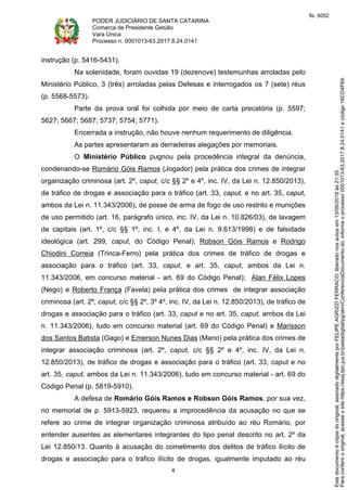 PODER JUDICIÁRIO DE SANTA CATARINA
Comarca de Presidente Getúlio
Vara Única
Processo n. 0001013-63.2017.8.24.0141
4
instrução (p. 5416-5431).
Na solenidade, foram ouvidas 19 (dezenove) testemunhas arroladas pelo
Ministério Público, 3 (três) arroladas pelas Defesas e interrogados os 7 (sete) réus
(p. 5568-5573).
Parte da prova oral foi colhida por meio de carta precatória (p. 5597;
5627; 5667; 5687; 5737; 5754; 5771).
Encerrada a instrução, não houve nenhum requerimento de diligência.
As partes apresentaram as derradeiras alegações por memoriais.
O Ministério Público pugnou pela procedência integral da denúncia,
condenando-se Romário Góis Ramos (Jogador) pela prática dos crimes de integrar
organização criminosa (art. 2º, caput, c/c §§ 2º e 4º, inc. IV, da Lei n. 12.850/2013),
de tráfico de drogas e associação para o tráfico (art. 33, caput, e no art. 35, caput,
ambos da Lei n. 11.343/2006), de posse de arma de fogo de uso restrito e munições
de uso permitido (art. 16, parágrafo único, inc. IV, da Lei n. 10.826/03), de lavagem
de capitais (art. 1º, c/c §§ 1º, inc. I, e 4º, da Lei n. 9.613/1998) e de falsidade
ideológica (art. 299, caput, do Código Penal); Robson Góis Ramos e Rodrigo
Chiodini Correia (Trinca-Ferro) pela prática dos crimes de tráfico de drogas e
associação para o tráfico (art. 33, caput, e art. 35, caput, ambos da Lei n.
11.343/2006, em concurso material - art. 69 do Código Penal); Alan Félix Lopes
(Nego) e Roberto França (Favela) pela prática dos crimes de integrar associação
criminosa (art. 2º, caput, c/c §§ 2º, 3º 4º, inc. IV, da Lei n. 12.850/2013), de tráfico de
drogas e associação para o tráfico (art. 33, caput e no art. 35, caput, ambos da Lei
n. 11.343/2006), tudo em concurso material (art. 69 do Código Penal) e Marisson
dos Santos Batista (Gago) e Emerson Nunes Dias (Mano) pela prática dos crimes de
integrar associação criminosa (art. 2º, caput, c/c §§ 2º e 4º, inc. IV, da Lei n.
12.850/2013), de tráfico de drogas e associação para o tráfico (art. 33, caput e no
art. 35, caput, ambos da Lei n. 11.343/2006), tudo em concurso material - art. 69 do
Código Penal (p. 5819-5910).
A defesa de Romário Góis Ramos e Robson Góis Ramos, por sua vez,
no memorial de p. 5913-5923, requereu a improcedência da acusação no que se
refere ao crime de integrar organização criminosa atribuído ao réu Romário, por
entender ausentes as elementares integrantes do tipo penal descrito no art. 2º da
Lei 12.850/13. Quanto à acusação do cometimento dos delitos de tráfico ilícito de
drogas e associação para o tráfico ilícito de drogas, igualmente imputado ao réu
Paraconferirooriginal,acesseositehttps://esaj.tjsc.jus.br/pastadigital/pg/abrirConferenciaDocumento.do,informeoprocesso0001013-63.2017.8.24.0141ecódigo16CD4F69.
Estedocumentoécópiadooriginal,assinadodigitalmenteporFELIPEAGRIZZIFERRACO,liberadonosautosem13/09/2019às21:35.
fls. 6052
 