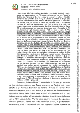 PODER JUDICIÁRIO DE SANTA CATARINA
Comarca de Presidente Getúlio
Vara Única
Processo n. 0001013-63.2017.8.24.0141
41
confeccionar relatórios das interceptações e participou de diligências [..]
que o seu alvo era Joney, de Witmarsum comprava droga em Presidente
Getúlio de Romário e depois passou a comprar de Alan e também
comprava de Eronildo; que Joney e Ozéias revendiam a droga para
usuários em Witmarsum; que cumpriu a busca e apreensão na residência
de Imgard, mãe de Mônica e sogra de Romário; que foi apreendido
dinheiro, em quantia considerável, mas não se recorda o valor; que
Imgard afirmou que o dinheiro era de Romário; apreendeu-se uma TV de
42, produto adquirido em troca de droga; que esta informação da TV
constou da interceptação; sabe-se que o PCC não atua na região do Alto;
que em Presidente Getúlio atua o PGC; Favela, que é o Roberto França,
é integrante do PGC e ele tinha a função do controle da venda de drogas,
do pagamento da dívida de quem comprava para revender e não pagava;
era a pessoa que colocava medo e tinha informação de que ele tinha
arma; que exercia a função e cobrador; que em especial cobrava débitos
de droga de Romário; que era um braço direito do Romário; que Emerson
comentou em um dos áudios sobre o PGC; que tem uma conversa de
Giovani com a irmã, falando de um sobrinho jurado de morte em
Florianópolis e que ele não tinha como trazer o sobrinho para Presidente
Getúlio, porque aqui predominava o PGC, facção rival da de Florianópolis
que é o PCC; que sobre a compra do imóvel, um terreno, de Valta
Kelbert, Imgard lhe disse ter aceitado a negociação a pedido da filha
Mônica; que tem monitoramento de Imgard indo ao cartório e à prefeitura
para fazer o procedimento de transferência de propriedade [...] que
participou de campanas na hamburgueria do Pig, na casa de Alan Félix,
onde foram feitas abordagens de pessoas que saíram com drogas; que
presenciou a chegada de Joney até a casa de Eronildo, ao lado oposto
da rua da casa de Alan; que Alan vendia droga na casa dele e era
auxiliado pela mulher; que se apurou que Alan também participação no
PGC; que ele (Alan), Emerson, Marisson e Roberto França e Romário,
ventilava-se comentários nos áudios, do Bocão, do Trinca-Ferro que
deviam, comentários entre as duas esposas, as duas Luanas, a Luana
esposa do Trinca-Ferro com a Luana a mulher de Bocão, falavam muito,
falavam que eles faziam R, que é reunião e trata-se justamente de PGC;
e Alan é ex-presidiário e geralmente fazem parte de facção e em SC
geralmente do PGC. (Transcrição não literal do depoimento constante da
mídia de p. 5667 grifou-se).
Além disso, MÔNICA BRAATZ, companheira de Romário, ao ser ouvida
na fase indiciária, esclareceu que "Favela pega droga de Romário para vender"
(8m21s) e que "o círculo de amizade de Romário é formado por Favela e Alan”,
inclusive que Romário vivia na casa de Alan, o que teria sido até um dos motivos de
atrapalhar a relação da informante com o acusado (9m12s) (gravação à p. 1808).
Sobre o crime em análise, Mônica sustentou não saber do envolvimento de Romário
com o PGC; todavia, indicou "Favela" como possível integrante de organização
criminosa (20m06s). Mônica não soube esclarecer, todavia, o questionamento
ministerial de como o companheiro não seria faccionado se era a pessoa que
Paraconferirooriginal,acesseositehttps://esaj.tjsc.jus.br/pastadigital/pg/abrirConferenciaDocumento.do,informeoprocesso0001013-63.2017.8.24.0141ecódigo16CD4F69.
Estedocumentoécópiadooriginal,assinadodigitalmenteporFELIPEAGRIZZIFERRACO,liberadonosautosem13/09/2019às21:35.
fls. 6089
 