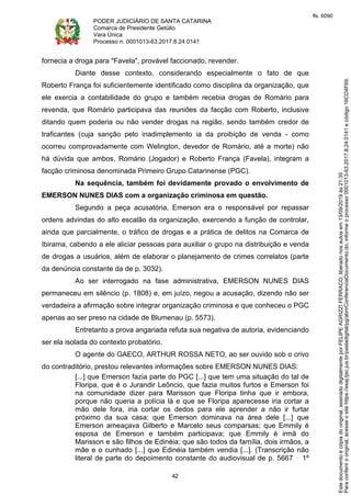 PODER JUDICIÁRIO DE SANTA CATARINA
Comarca de Presidente Getúlio
Vara Única
Processo n. 0001013-63.2017.8.24.0141
42
fornecia a droga para "Favela", provável faccionado, revender.
Diante desse contexto, considerando especialmente o fato de que
Roberto França foi suficientemente identificado como disciplina da organização, que
ele exercia a contabilidade do grupo e também recebia drogas de Romário para
revenda, que Romário participava das reuniões da facção com Roberto, inclusive
ditando quem poderia ou não vender drogas na região, sendo também credor de
traficantes (cuja sanção pelo inadimplemento ia da proibição de venda - como
ocorreu comprovadamente com Welington, devedor de Romário, até a morte) não
há dúvida que ambos, Romário (Jogador) e Roberto França (Favela), integram a
facção criminosa denominada Primeiro Grupo Catarinense (PGC).
Na sequência, também foi devidamente provado o envolvimento de
EMERSON NUNES DIAS com a organização criminosa em questão.
Segundo a peça acusatória, Emerson era o responsável por repassar
ordens advindas do alto escalão da organização, exercendo a função de controlar,
ainda que parcialmente, o tráfico de drogas e a prática de delitos na Comarca de
Ibirama, cabendo a ele aliciar pessoas para auxiliar o grupo na distribuição e venda
de drogas a usuários, além de elaborar o planejamento de crimes correlatos (parte
da denúncia constante da de p. 3032).
Ao ser interrogado na fase administrativa, EMERSON NUNES DIAS
permaneceu em silêncio (p. 1808) e, em juízo, negou a acusação, dizendo não ser
verdadeira a afirmação sobre integrar organização criminosa e que conheceu o PGC
apenas ao ser preso na cidade de Blumenau (p. 5573).
Entretanto a prova angariada refuta sua negativa de autoria, evidenciando
ser ela isolada do contexto probatório.
O agente do GAECO, ARTHUR ROSSA NETO, ao ser ouvido sob o crivo
do contraditório, prestou relevantes informações sobre EMERSON NUNES DIAS:
[...] que Emerson fazia parte do PGC [...] que tem uma situação do tal de
Floripa, que é o Jurandir Leôncio, que fazia muitos furtos e Emerson foi
na comunidade dizer para Marisson que Floripa tinha que ir embora,
porque não queria a polícia lá e que se Floripa aparecesse iria cortar a
mão dele fora, iria cortar os dedos para ele aprender a não ir furtar
próximo da sua casa; que Emerson dominava na área dele [...] que
Emerson ameaçava Gilberto e Marcelo seus comparsas; que Emmily é
esposa de Emerson e também participava; que Emmily é irmã do
Marisson e são filhos de Edinéia; que são todos da família, dois irmãos, a
mãe e o cunhado [...] que Edinéia também vendia [...]. (Transcrição não
literal de parte do depoimento constante do audiovisual de p. 5667 1º
Paraconferirooriginal,acesseositehttps://esaj.tjsc.jus.br/pastadigital/pg/abrirConferenciaDocumento.do,informeoprocesso0001013-63.2017.8.24.0141ecódigo16CD4F69.
Estedocumentoécópiadooriginal,assinadodigitalmenteporFELIPEAGRIZZIFERRACO,liberadonosautosem13/09/2019às21:35.
fls. 6090
 