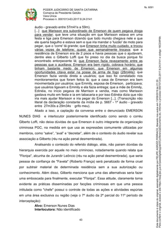PODER JUDICIÁRIO DE SANTA CATARINA
Comarca de Presidente Getúlio
Vara Única
Processo n. 0001013-63.2017.8.24.0141
43
áudio - gravado entre 57m41s a 59m).
[...] que Marisson era subordinado de Emerson de quem pegava droga
para vender; que teve uma situação em que Marisson estava em uma
festa e liga para Emerson dizendo que todo mundo chegava nele e que
ele queria bagulho e estava sem e que iria mandar o 'luizão' de moto para
pegar, que o 'corre' tá grande; que Emerson tinha muito cuidado, e trocou
várias vezes de telefone; quase que semanalmente trocava; que a
residência de Emerson era de 2 pisos e havia pessoas que o ajudavam,
dentre eles o Gilberto Loffi que foi preso no dia da busca porque foi
encontrado entorpecente lá; que Emerson fazia revezamento entre as
pessoas que o auxiliava; Emerson era bem rígido, cobrava horário; que
tinham bastante medo de Emerson; que Emerson em algumas
oportunidades citava estar na posse de arma de fogo (28m44s); que
Emerson fazia venda direta a usuários; que isso foi constatado nos
monitoramentos que foram feitos lá; que a casa de Emerson era bem
movimentada por usuários; que Emmily, esposa de Emerson, participava;
que usuários ligavam e Emmily e ela fazia entrega; que a mãe de Emmily,
Edinéia, no início pegava de Marrison e vendia, mas como Marisson
gastava muito em festa e ia em tabacaria e por isso Edinéia dizia que não
iria mais ajudar Marisson e iria pegar do Emerson [...]. (Transcrição não
literal da declaração constante da mídia de p. 5667 - 1º áudio - gravado
entre 27m30s a 29m34s grifo meu).
Aliado a isso, a captação da conversa entre o denunciado EMERSON
NUNES DIAS e interlocutor posteriormente identificado como sendo o corréu
Glberto Loffi, não deixa dúvidas de que Emerson é outro integrante da organização
criminosa PGC, na medida em que usa as expressões comumente utilizadas por
membros, como “salve”, “aval” e “decretar”, além de o contexto do áudio revelar sua
associação a Gilberto (réu na ação penal desmembrada).
Analisando o conteúdo do referido diálogo, aliás, não pairam dúvidas da
hierarquia exercida por aquele no meio criminoso, notadamente quando relata que
"Floripa", alcunha de Jurandir Leôncio (réu na ação penal desmembrada), que seria
pessoa de confiança de "Favela" (Roberto França) será penalizado de forma cruel
por subtrair material de determinada residência sem a sua autorização ou
conhecimento. Além disso, Gilberto menciona que uma das alternativas seria fazer
uma emboscada para finalmente, executar "Floripa". Essa atitude, claramente torna
evidente as práticas disseminadas por facções criminosas em que uma pessoa
intitulada como "chefe" possui o controle de todas as ações e atividades espúrias
em uma área exclusiva ou região (veja o 7º áudio da 2ª parcial do 11º período de
interceptação):
Alvo: Emerson Nunes Dias
Interlocutora: Não identificado
Paraconferirooriginal,acesseositehttps://esaj.tjsc.jus.br/pastadigital/pg/abrirConferenciaDocumento.do,informeoprocesso0001013-63.2017.8.24.0141ecódigo16CD4F69.
Estedocumentoécópiadooriginal,assinadodigitalmenteporFELIPEAGRIZZIFERRACO,liberadonosautosem13/09/2019às21:35.
fls. 6091
 