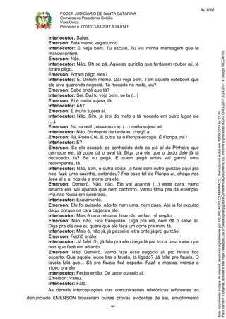 PODER JUDICIÁRIO DE SANTA CATARINA
Comarca de Presidente Getúlio
Vara Única
Processo n. 0001013-63.2017.8.24.0141
44
Interlocutor: Salve.
Emerson: Fala memo vagabundo.
Interlocutor: Ei veja bem. Tu escutô, Tu viu minha mensagem que te
mandei ontem.
Emerson: Não.
Interlocutor: Não. Oh se pá. Aqueles gurizão que tentaram roubar ali, já
foram pêgo.
Emerson: Foram pêgo eles?
Interlocutor: É. Ontem memo. Daí veja bem. Tem aquele notebook que
ele tava querendo negociá. Tá mocado no mato, viu?
Emerson: Sabe ondé que tá?
Interlocutor: Sei. Daí tu veja bem, se tu (...)
Emerson: Aí é muito sujera, tá.
Interlocutor: Ãh?
Emerson: É muito sujera aí.
Interlocutor: Não. Sim, já tirei do mato e tá mocado em outro lugar ele
(...).
Emerson: Na na real, passa no zap (...) muito sujera ali.
Interlocutor: Não, ôh depois de tarde eu chegô aí.
Emerson: Tá. Pode Crê. E outra se o Floripa escapô. É Floripa, né?
Interlocutor: É?
Emerson: Se ele escapô, os conhecido dele os piá aí do Pinheiro que
conhece ele, já pode dá o aval tá. Diga pra ele que o dedo dele já tá
decepado, tá? Se eu pegá. E quem pegá antes vai ganhá uma
recompensa, tá.
Interlocutor: Não, Sim, e outra coisa, já falei com outro gurizão aqui pra
nois fazê uma casinha, entendeu? Pra esse tal de Floripa aí, chega nas
área aí e aí nos dá a morte pra ele.
Emerson: Demorô. Não, não. Ele vai apanhá (...) esse cara, vamo
amarra ele, vai apanhá que nem cachorro. Vamu filmá pra dá exemplo.
Pra não roubá em quebrada.
Interlocutor: Exatamente.
Emerson: Ele foi avisado, não foi nem uma, nem duas. Até já foi expulso
daqui porque os cara cagaram ele.
Interlocutor: Mais é uma né cara. Isso não se faz, né negão.
Emerson: Não, não. Fica tranquilão. Diga pra ele, nem dê o salve aí.
Diga pra ele que eu quero que ele faça um corre pra mim, tá.
Interlocutor: Mais é, não já, já passei a letra onte já pro gurizão.
Emerson: Fechô então.
Interlocutor: Já falei óh, já fala pra ele chega lá pra troca uma ideia, que
nois que fazê um adianto.
Emerson: Não. Demorô. Vamo faze esse negócio alí pro favela ficá
esperto. Que aquele louco tira o favela, tá ligado? Já falei pro favela. O
favela falô que... Só pro favela ficá esperto. Fazê e mostra, manda o
vídeo pra ele
Interlocutor: Fechô então. De tarde eu colo aí.
Emerson: Valeu.
Interlocutor: Falô.
As demais interceptações das comunicações telefônicas referentes ao
denunciado EMERSON trouxeram outras provas evidentes de seu envolvimento
Paraconferirooriginal,acesseositehttps://esaj.tjsc.jus.br/pastadigital/pg/abrirConferenciaDocumento.do,informeoprocesso0001013-63.2017.8.24.0141ecódigo16CD4F69.
Estedocumentoécópiadooriginal,assinadodigitalmenteporFELIPEAGRIZZIFERRACO,liberadonosautosem13/09/2019às21:35.
fls. 6092
 