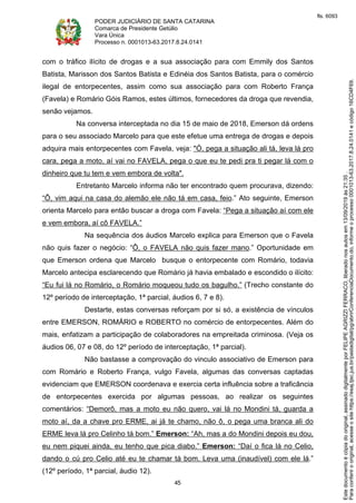 PODER JUDICIÁRIO DE SANTA CATARINA
Comarca de Presidente Getúlio
Vara Única
Processo n. 0001013-63.2017.8.24.0141
45
com o tráfico ilícito de drogas e a sua associação para com Emmily dos Santos
Batista, Marisson dos Santos Batista e Edinéia dos Santos Batista, para o comércio
ilegal de entorpecentes, assim como sua associação para com Roberto França
(Favela) e Romário Góis Ramos, estes últimos, fornecedores da droga que revendia,
senão vejamos.
Na conversa interceptada no dia 15 de maio de 2018, Emerson dá ordens
para o seu associado Marcelo para que este efetue uma entrega de drogas e depois
adquira mais entorpecentes com Favela, veja: "Ó, pega a situação ali tá, leva lá pro
cara, pega a moto, aí vai no FAVELA, pega o que eu te pedi pra ti pegar lá com o
dinheiro que tu tem e vem embora de volta".
Entretanto Marcelo informa não ter encontrado quem procurava, dizendo:
“Ô, vim aqui na casa do alemão ele não tá em casa, feio.” Ato seguinte, Emerson
orienta Marcelo para então buscar a droga com Favela: “Pega a situação aí com ele
e vem embora, aí cô FAVELA.”
Na sequência dos áudios Marcelo explica para Emerson que o Favela
não quis fazer o negócio: “Ô, o FAVELA não quis fazer mano.” Oportunidade em
que Emerson ordena que Marcelo busque o entorpecente com Romário, todavia
Marcelo antecipa esclarecendo que Romário já havia embalado e escondido o ilícito:
“Eu fui lá no Romário, o Romário moqueou tudo os bagulho.” (Trecho constante do
12º período de interceptação, 1ª parcial, áudios 6, 7 e 8).
Destarte, estas conversas reforçam por si só, a existência de vínculos
entre EMERSON, ROMÁRIO e ROBERTO no comércio de entorpecentes. Além do
mais, enfatizam a participação de colaboradores na empreitada criminosa. (Veja os
áudios 06, 07 e 08, do 12º período de interceptação, 1ª parcial).
Não bastasse a comprovação do vinculo associativo de Emerson para
com Romário e Roberto França, vulgo Favela, algumas das conversas captadas
evidenciam que EMERSON coordenava e exercia certa influência sobre a traficância
de entorpecentes exercida por algumas pessoas, ao realizar os seguintes
comentários: “Demorô, mas a moto eu não quero, vai lá no Mondini tá, guarda a
moto aí, da a chave pro ERME, ai já te chamo, não ô, o pega uma branca ali do
ERME leva lá pro Celinho tá bom.” Emerson: “Ah, mas a do Mondini depois eu dou,
eu nem piquei ainda, eu tenho que pica diabo.” Emerson: “Daí o fica lá no Celio,
dando o cú pro Celio até eu te chamar tá bom. Leva uma (inaudível) com ele lá.”
(12º período, 1ª parcial, áudio 12).
Paraconferirooriginal,acesseositehttps://esaj.tjsc.jus.br/pastadigital/pg/abrirConferenciaDocumento.do,informeoprocesso0001013-63.2017.8.24.0141ecódigo16CD4F69.
Estedocumentoécópiadooriginal,assinadodigitalmenteporFELIPEAGRIZZIFERRACO,liberadonosautosem13/09/2019às21:35.
fls. 6093
 