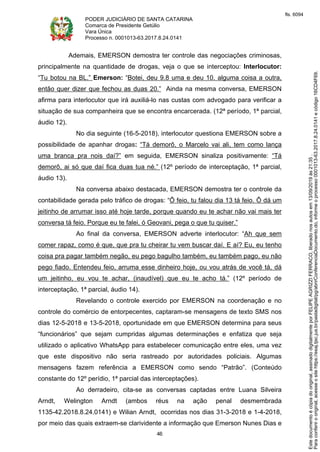 PODER JUDICIÁRIO DE SANTA CATARINA
Comarca de Presidente Getúlio
Vara Única
Processo n. 0001013-63.2017.8.24.0141
46
Ademais, EMERSON demostra ter controle das negociações criminosas,
principalmente na quantidade de drogas, veja o que se interceptou: Interlocutor:
“Tu botou na BL.” Emerson: “Botei, deu 9.8 uma e deu 10. alguma coisa a outra,
então quer dizer que fechou as duas 20.” Ainda na mesma conversa, EMERSON
afirma para interlocutor que irá auxiliá-lo nas custas com advogado para verificar a
situação de sua companheira que se encontra encarcerada. (12ª período, 1ª parcial,
áudio 12).
No dia seguinte (16-5-2018), interlocutor questiona EMERSON sobre a
possibilidade de apanhar drogas: “Tá demorô, o Marcelo vai ali, tem como lança
uma branca pra nois daí?” em seguida, EMERSON sinaliza positivamente: “Tá
demorô, ai só que daí fica duas tua né.” (12º período de interceptação, 1ª parcial,
áudio 13).
Na conversa abaixo destacada, EMERSON demostra ter o controle da
contabilidade gerada pelo tráfico de drogas: “Ô feio, tu falou dia 13 tá feio. Ô dá um
jeitinho de arrumar isso até hoje tarde, porque quando eu te achar não vai mais ter
conversa tá feio. Porque eu te falei, ó Geovani, pega o que tu quiser.”
Ao final da conversa, EMERSON adverte interlocutor: “Ah que sem
comer rapaz, como é que, que pra tu cheirar tu vem buscar daí. E aí? Eu, eu tenho
coisa pra pagar também negão, eu pego bagulho também, eu também pago, eu não
pego fiado. Entendeu feio, arruma esse dinheiro hoje, ou vou atrás de você tá, dá
um jeitinho, eu vou te achar, (inaudível) que eu te acho tá.” (12º período de
interceptação, 1ª parcial, áudio 14).
Revelando o controle exercido por EMERSON na coordenação e no
controle do comércio de entorpecentes, captaram-se mensagens de texto SMS nos
dias 12-5-2018 e 13-5-2018, oportunidade em que EMERSON determina para seus
“funcionários” que sejam cumpridas algumas determinações e enfatiza que seja
utilizado o aplicativo WhatsApp para estabelecer comunicação entre eles, uma vez
que este dispositivo não seria rastreado por autoridades policiais. Algumas
mensagens fazem referência a EMERSON como sendo “Patrão”. (Conteúdo
constante do 12º perídio, 1ª parcial das interceptações).
Ao derradeiro, cita-se as conversas captadas entre Luana Silveira
Arndt, Welington Arndt (ambos réus na ação penal desmembrada
1135-42.2018.8.24.0141) e Wilian Arndt, ocorridas nos dias 31-3-2018 e 1-4-2018,
por meio das quais extraem-se clarividente a informação que Emerson Nunes Dias e
Paraconferirooriginal,acesseositehttps://esaj.tjsc.jus.br/pastadigital/pg/abrirConferenciaDocumento.do,informeoprocesso0001013-63.2017.8.24.0141ecódigo16CD4F69.
Estedocumentoécópiadooriginal,assinadodigitalmenteporFELIPEAGRIZZIFERRACO,liberadonosautosem13/09/2019às21:35.
fls. 6094
 