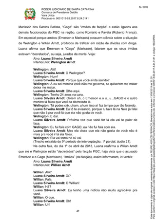PODER JUDICIÁRIO DE SANTA CATARINA
Comarca de Presidente Getúlio
Vara Única
Processo n. 0001013-63.2017.8.24.0141
47
Marisson dos Santos Batista, "Gago" são "irmãos de facção" e estão ligados aos
demais faccionados do PGC na região, como Romário e Favela (Roberto França).
Em especial porque ambos (Emerson e Marisson) possuem ciência sobre a situação
de Welington e Wilian Arndt, proibidos de traficar em razão de dívidas com droga.
Luana afirma que Emerson e "Gago" (Marisson), falaram que os seus irmãos
estavam "decretados", ou seja, jurados de morte. Veja:
Alvo: Luana Silveira Arndt
Interlocutor: Welington Arndt
Welington: Alô!
Luana Silveira Arndt: O Welington?
Welington: Hum!
Luana Silveira Arndt: Porque que você anda saindo?
Welington: A eu sei menina você não me governa, se quiserem me matar
deixa me matar.
Luana Silveira Arndt: Olha aqui.
Welington: Tenho 24 anos na cara.
Luana Silveira Arndt: Ontem oh, o Emerson e o u...u...GAGO e o outro
menino lá falou que você ta decretado tá.
Welington: Tá podes crê, uhum, uhum isso aí faz tempo que tão falando.
Luana Silveira Arndt: Eu tô te avisando, porque tu tava lá na Néia já falei
que não é pra você lá que ela não gosta de você.
Welington: E daí.
Luana Silveira Arndt: Próxima vez que você for lá ela vai te pular de
faca.
Welington: Eu fui fala com GAGO, eu não fui fala com ela.
Luana Silveira Arndt: Mas ela disse que ela não gosta de você não é
mais pra você ir lá ela falou.
Welington: Ela vai toma no cú vai
(Trecho extraído do 9º período de interceptação, 1ª parcial, áudio 21).
Na outra fala, do dia 1º de abril de 2018, Luana reafirma a Wilian Arndt
que ele e Welington estão “decretados” pela facção PGC, haja vista que o acusado
Emerson e o Gago (Marrisson), “irmãos” (da facção), assim informaram, in verbis:
Alvo: Luana Silveira Arndt
Interlocutor: Willian Arndt
Willian: Alô?
Luana Silveira Arndt: Oi?
Willian: Fala.
Luana Silveira Arndt: O Willian!
Willian: Hã?
Luana Silveira Arndt: Eu tenho uma notícia não muito agradável pra
você.
Willian: O que.
Luana Silveira Arndt: Oh!
Willian: Uh!
Paraconferirooriginal,acesseositehttps://esaj.tjsc.jus.br/pastadigital/pg/abrirConferenciaDocumento.do,informeoprocesso0001013-63.2017.8.24.0141ecódigo16CD4F69.
Estedocumentoécópiadooriginal,assinadodigitalmenteporFELIPEAGRIZZIFERRACO,liberadonosautosem13/09/2019às21:35.
fls. 6095
 