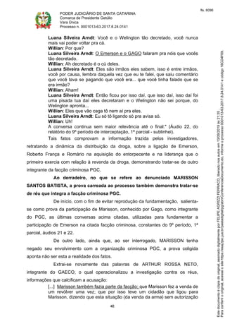PODER JUDICIÁRIO DE SANTA CATARINA
Comarca de Presidente Getúlio
Vara Única
Processo n. 0001013-63.2017.8.24.0141
48
Luana Silveira Arndt: Você e o Welington tão decretado, você nunca
mais vai poder voltar pra cá.
Willian: Por que?
Luana Silveira Arndt: O Emerson e o GAGO falaram pra nóis que vocês
tão decretado.
Willian: Ah decretado é o cú deles.
Luana Silveira Arndt: Eles são irmãos eles sabem, isso é entre irmãos,
você por causa, lembra daquela vez que eu te falei, que saiu comentário
que você tava se pagando que você era... que você tinha falado que se
era irmão?
Willian: Aham!
Luana Silveira Arndt: Então ficou por isso daí, que isso daí, isso daí foi
uma pisada tua daí eles decretaram e o Welington não sei porque, do
Welington apronta...
Willian: Eles que vão caga tô nem aí pra eles.
Luana Silveira Arndt: Eu só tô ligando só pra avisa só.
Willian: Uh!
A conversa continua sem maior relevância até o final." (Áudio 22, do
relatório do 9º período de interceptação, 1ª parcial - sublinhei).
Tais fatos comprovam a informação trazida pelos investigadores,
retratando a dinâmica da distribuição da droga, sobre a ligação de Emerson,
Roberto França e Romário na aquisição do entorpecente e na liderança que o
primeiro exercia com relação à revenda da droga, demonstrando tratar-se de outro
integrante da facção criminosa PGC.
Ao derradeiro, no que se refere ao denunciado MARISSON
SANTOS BATISTA, a prova carreada ao processo também demonstra tratar-se
de réu que integra a facção criminosa PGC.
De início, com o fim de evitar reprodução da fundamentação, salienta-
se como prova da participação de Marisson, conhecido por Gago, como integrante
do PGC, as últimas conversas acima citadas, utilizadas para fundamentar a
participação de Emerson na citada facção criminosa, constantes do 9º período, 1ª
parcial, áudios 21 e 22.
De outro lado, ainda que, ao ser interrogado, MARISSON tenha
negado seu envolvimento com a organização criminosa PGC, a prova coligida
aponta não ser esta a realidade dos fatos.
Extrai-se novamente das palavras de ARTHUR ROSSA NETO,
integrante do GAECO, o qual operacionalizou a investigação contra os réus,
informações que calcificam a acusação:
[...] Marisson também fazia parte da facção; que Marisson fez a venda de
um revólver uma vez; que por isso teve um cidadão que ligou para
Marisson, dizendo que esta situação (da venda da arma) sem autorização
Paraconferirooriginal,acesseositehttps://esaj.tjsc.jus.br/pastadigital/pg/abrirConferenciaDocumento.do,informeoprocesso0001013-63.2017.8.24.0141ecódigo16CD4F69.
Estedocumentoécópiadooriginal,assinadodigitalmenteporFELIPEAGRIZZIFERRACO,liberadonosautosem13/09/2019às21:35.
fls. 6096
 